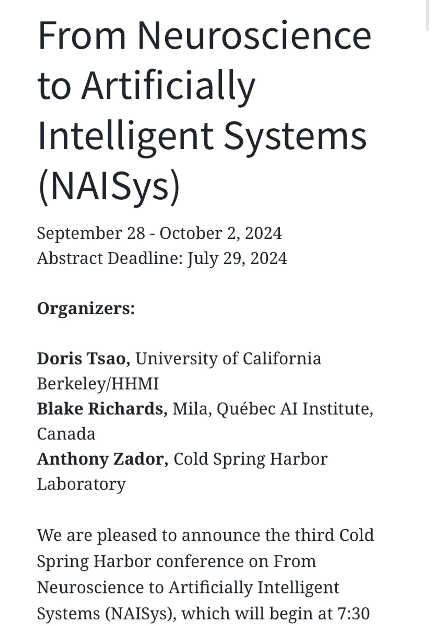 From Neuroscience to Artificially Intelligent Systems (NAISys)
September 28 - October 2, 2024
Abstract Deadline: July 29, 2024

Organizers:

Doris Tsao, University of California Berkeley/HHMI
Blake Richards, Mila, Québec AI Institute, Canada
Anthony Zador, Cold Spring Harbor Laboratory

We are pleased to announce the third Cold Spring Harbor conference on From Neuroscience to Artificially Intelligent Systems (NAISys), which will begin at 7:30 pm on Saturday, September 28 and run through lunch on Wednesday October 2, 2024