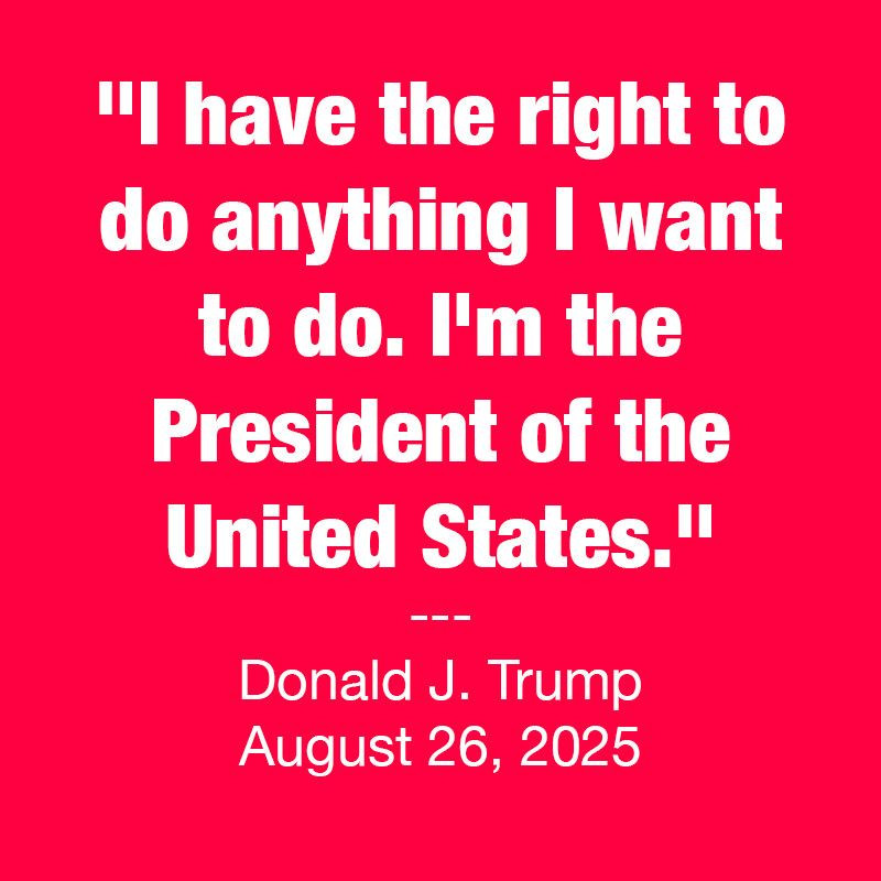 Quote from Donald J. Trump on August 26, 2025 during a press conference stating "I have the right to do anything I want to do. I'm the President of the United States."