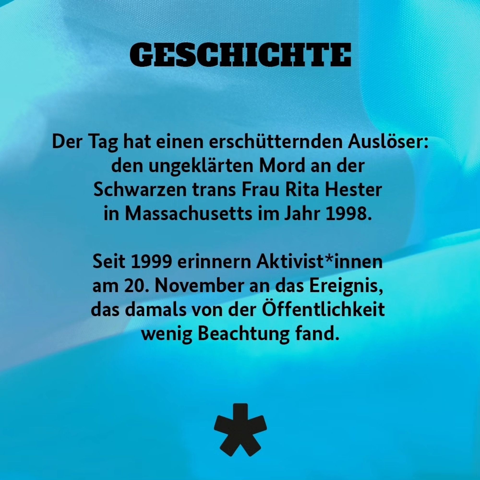 Der Tag hat einen erschütternden Auslöser: den ungeklärten Mord an der Schwarzen trans Frau Rita Hester in Massachusetts im Jahr 1998. Seit 1999 erinnern Aktivist*innen am 20. November an das Ereignis, das damals von der Öffentlichkeit wenig Beachtung fand.