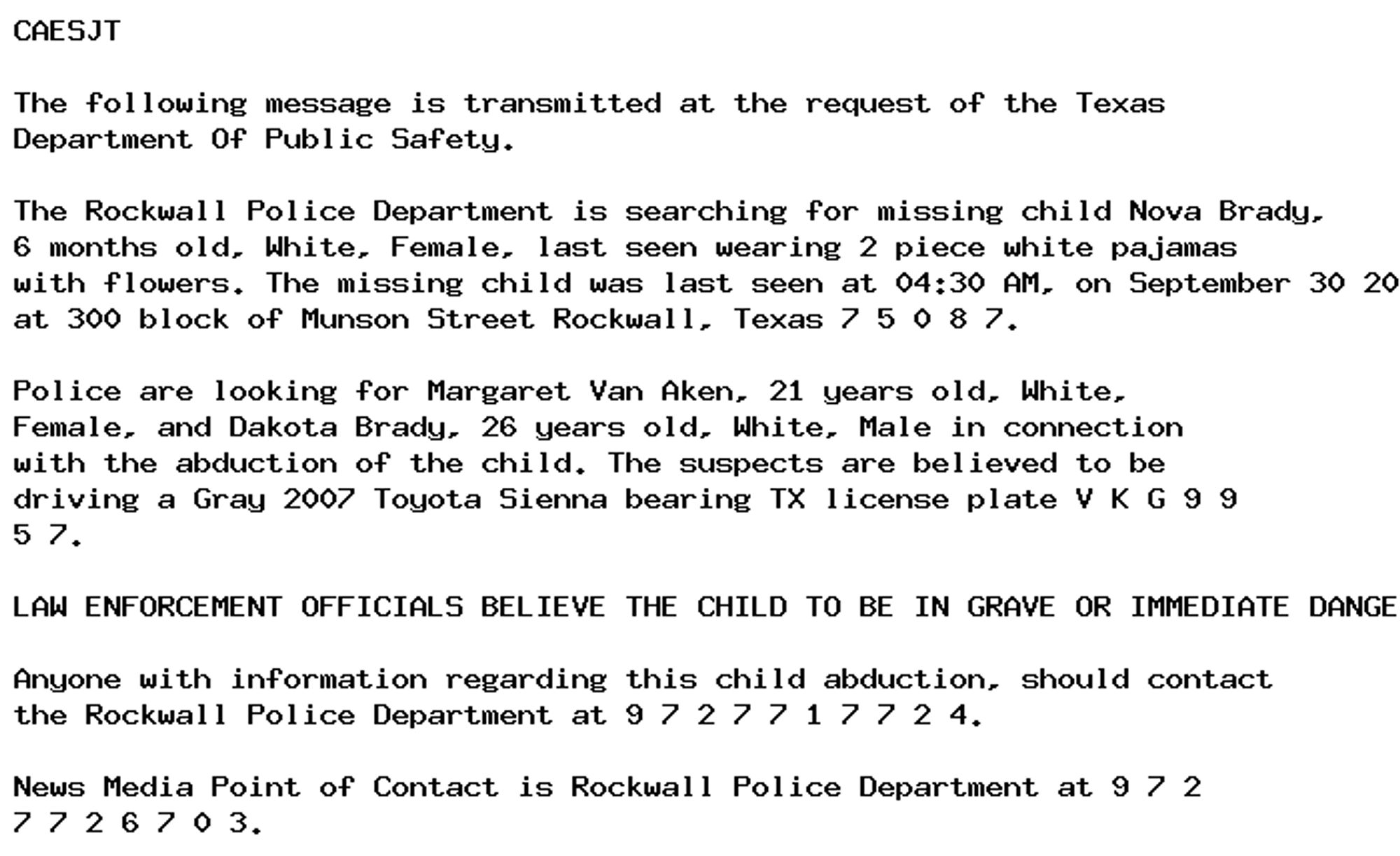 CAESJT

The following message is transmitted at the request of the Texas
Department Of Public Safety.

The Rockwall Police Department is searching for missing child Nova Brady,
6 months old, White, Female, last seen wearing 2 piece white pajamas
with flowers. The missing child was last seen at 04:30 AM, on September 30 2024
at 300 block of Munson Street Rockwall, Texas 7 5 0 8 7.

Police are looking for Margaret Van Aken, 21 years old, White,
Female, and Dakota Brady, 26 years old, White, Male in connection
with the abduction of the child. The suspects are believed to be
driving a Gray 2007 Toyota Sienna bearing TX license plate V K G 9 9
5 7.

LAW ENFORCEMENT OFFICIALS BELIEVE THE CHILD TO BE IN GRAVE OR IMMEDIATE DANGER.

Anyone with information regarding this child abduction, should contact
the Rockwall Police Department at 9 7 2 7 7 1 7 7 2 4.

News Media Point of Contact is Rockwall Police Department at 9 7 2
7 7 2 6 7 0 3.