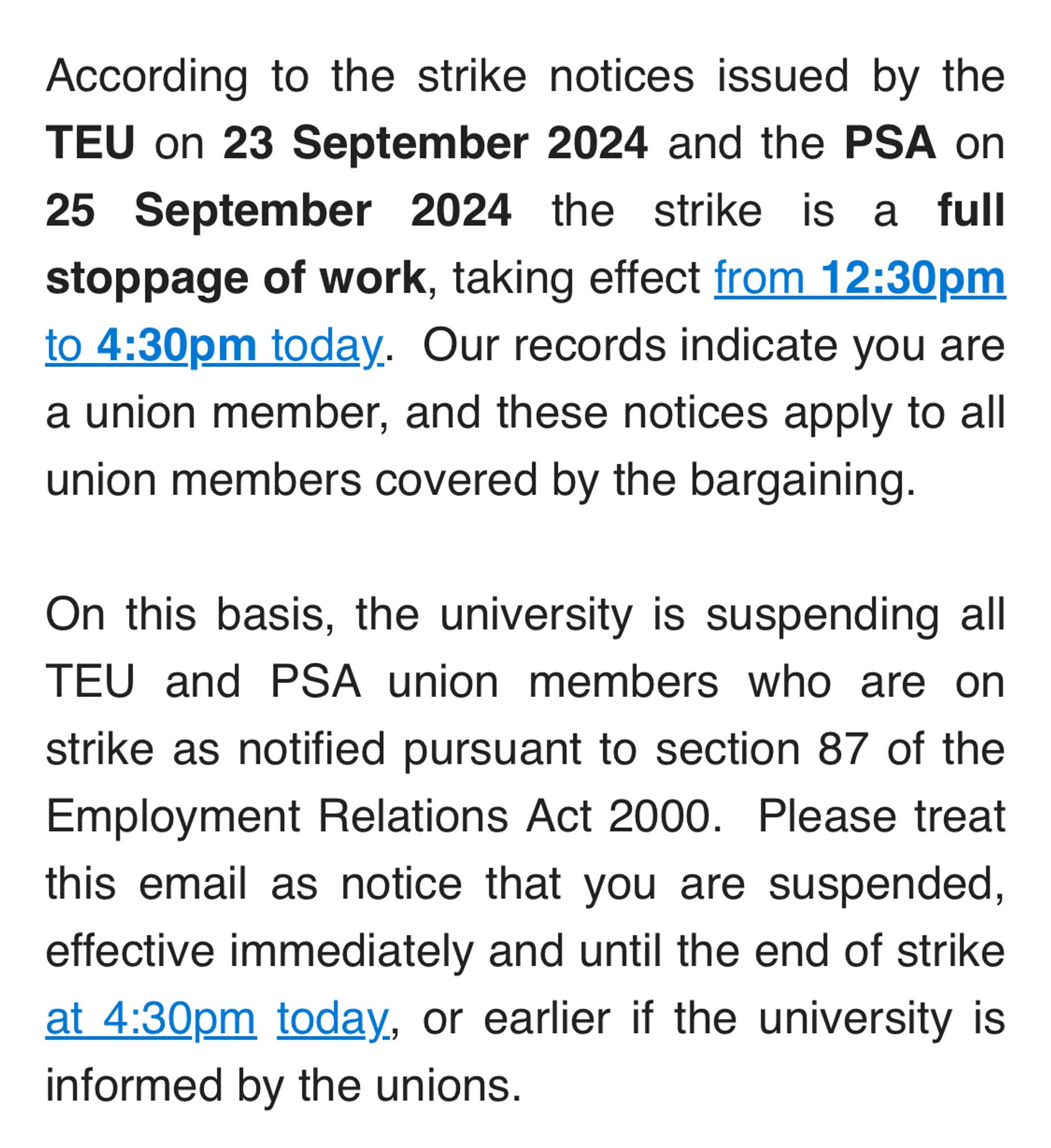 Notice to union members sent by Massey: According to the strike notices issued by the TEU on 23 September 2024 and the PSA on 25 September 2024 the strike is a full stoppage of work, taking effect from 12:30pm to 4:30pm today.  Our records indicate you are a union member, and these notices apply to all union members covered by the bargaining.
 
On this basis, the university is suspending all TEU and PSA union members who are on strike as notified pursuant to section 87 of the Employment Relations Act 2000.  Please treat this email as notice that you are suspended, effective immediately and until the end of strike at 4:30pm today, or earlier if the university is informed by the unions.