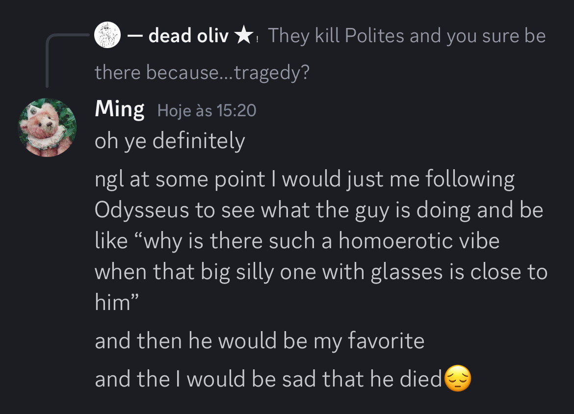 - dead oliv *: They kill Polites and you sure be there because... tragedy?

Ming
oh ye definitely
ngl at some point I would just me following Odysseus to see what the guy is doing and be like "why is there such a homoerotic vibe when that big silly one with glasses is close to him"
and then he would be my favorite and the l would be sad that he died