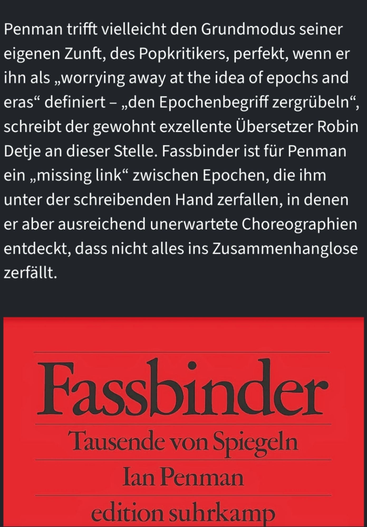 Bert Rebhandl in der FAZ: 'Penman trifft vielleicht den Grundmodus seiner eigenen Zunft, des Popkritikers, perfekt, wenn er ihn als „worrying away at the idea of epochs and eras“ definiert – „den Epochenbegriff zergrübeln“, schreibt der gewohnt exzellente Übersetzer Robin Detje an dieser Stelle. Fassbinder ist für Penman ein „missing link“ zwischen Epochen, die ihm unter der schreibenden Hand zerfallen, in denen er aber ausreichend unerwartete Choreographien entdeckt, dass nicht alles ins Zusammenhanglose zerfällt.'