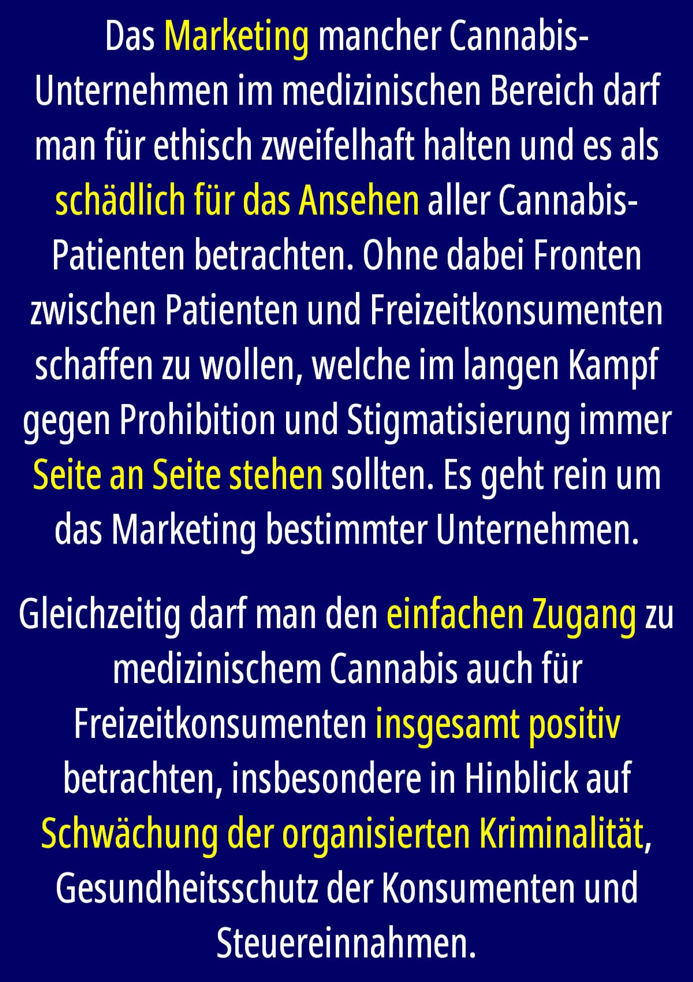 Das Marketing mancher Cannabis-Unternehmen im medizinischen Bereich darf man für ethisch zweifelhaft halten und es als schädlich für das Ansehen aller Cannabis-Patienten betrachten. Ohne dabei Fronten zwischen Patienten und Freizeitkonsumenten schaffen zu wollen, welche im langen Kampf gegen Prohibition und Stigmatisierung immer Seite an Seite stehen sollten. Es geht rein um das Marketing bestimmter Unternehmen. 

Gleichzeitig darf man den einfachen Zugang zu medizinischem Cannabis auch für Freizeitkonsumenten insgesamt positiv betrachten, insbesondere in Hinblick auf Schwächung der organisierten Kriminalität, Gesundheitsschutz der Konsumenten und Steuereinnahmen.