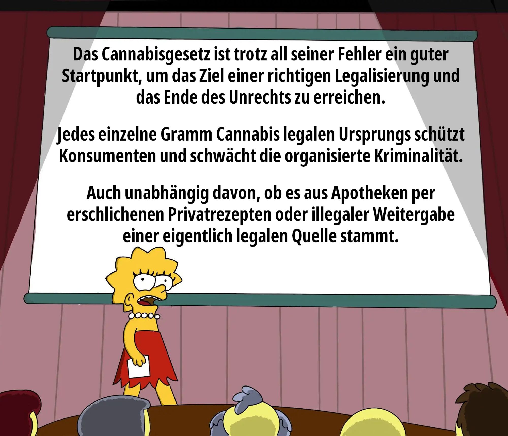 Das Cannabisgesetz ist trotz all seiner Fehler ein guter Startpunkt, um das Ziel einer richtigen Legalisierung und das Ende des Unrechts zu erreichen.     

Jedes einzelne Gramm Cannabis legalen Ursprungs schützt Konsumenten und schwächt die organisierte Kriminalität.    

Auch unabhängig davon, ob es aus Apotheken per erschlichenen Privatrezepten oder illegaler Weitergabe einer eigentlich legalen Quelle stammt.