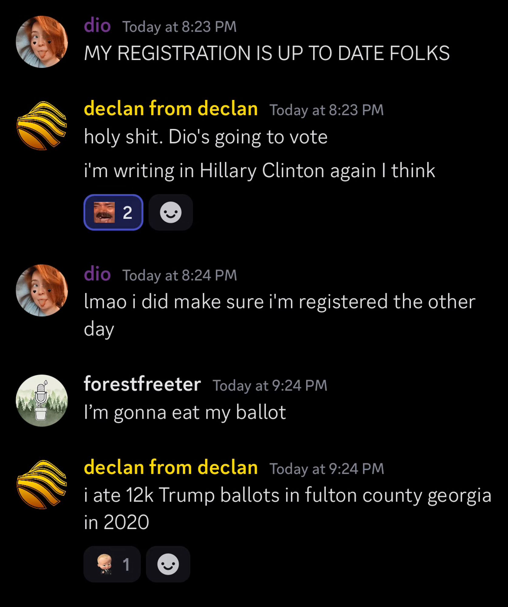 Discord messages.

1) dio.
MY REGISTRATION IS UP TO DATE FOLKS

2) declan from declan.
holy shit. Dio's going to vote

i'm writing in Hillary Clinton again I think

3) dio. 
lmao i did make sure i'm registered the other day

4) forestfreeter.
I'm gonna eat my ballot

5) declan from declan. 
i ate 12k Trump ballots in fulton county georgia in 2020