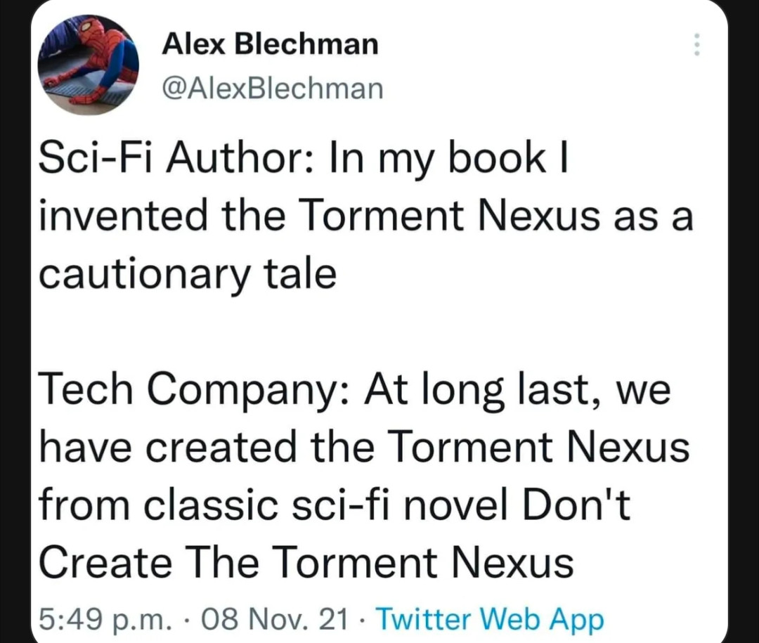 Screenshot of the tweet that says:

Sci-Fi Author: In my book I invented the Torment Nexus as a cautionary tale

Tech Company: At long last, we have created the Torment Nexus from classic sci-fi novel Don't Create The Torment Nexus