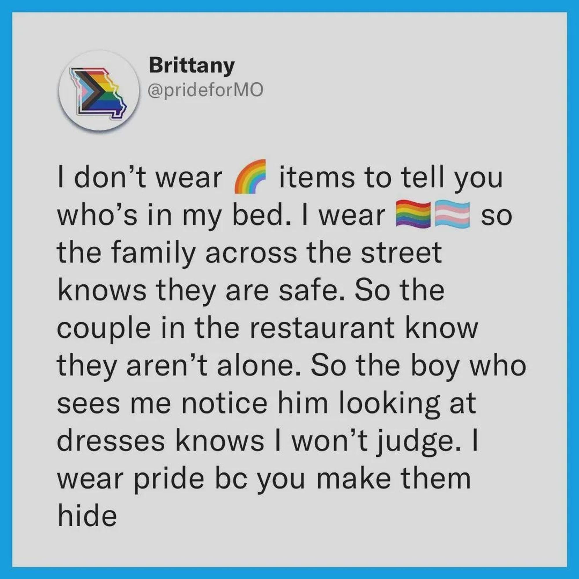 Brittany
@ prideforMO
I don't wear rainbow  items to tell you
who's in my bed. I wear so
the family across the street knows they are safe. So the couple in the restaurant know they aren't alone. So the boy who sees me notice him looking at dresses knows won't judge. I
wear pride bc you make them hide