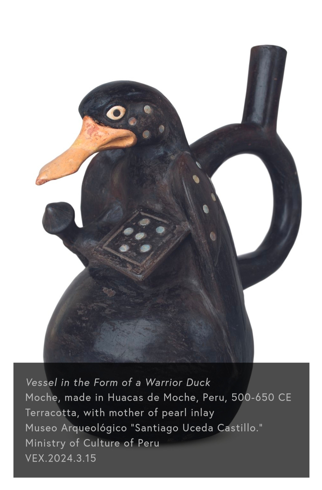 Vessel in the Form of a Warrior Duck Moche, made in Huacas de Moche, Peru, 500-650 CE Terracotta, with mother of pearl inlay Museo Arqueológico "Santiago Uceda Castillo." Ministry of Culture of Peru