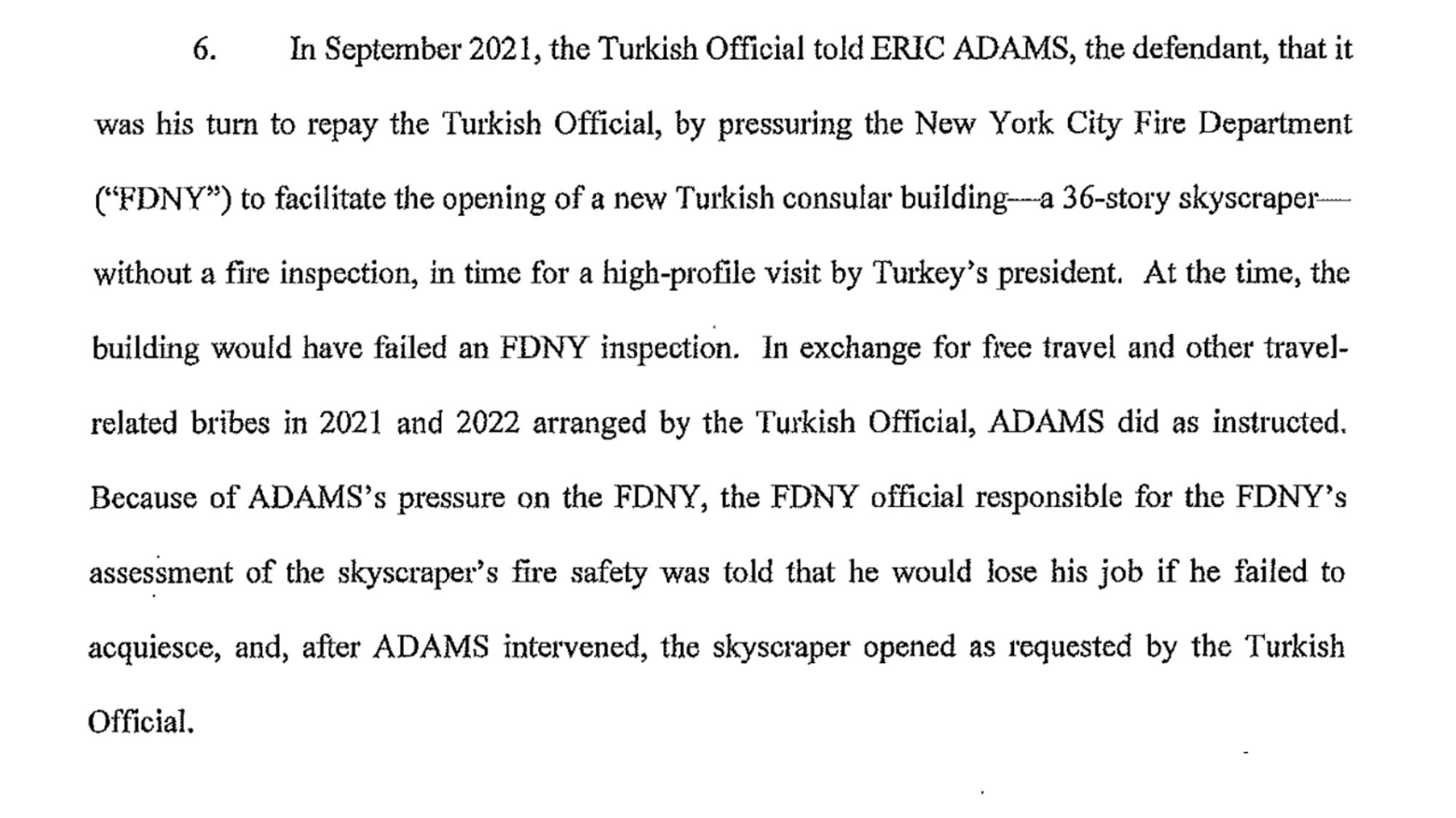 6. In September 2021, the Turkish Official told ERIC ADAMS, the defendant, that it was his tum to repay the Turkish Official, by pressuring the New York City Fire Department ("FDNY") to facilitate the opening of a new Turkish consular building-a 36-story skyscraper without a fae inspection, in time for a high-profile visit by Turkey's president. At the time, the building would have failed an FDNY inspection. In exchange for free travel and other travel related bribes in 2021 and 2022 arranged by the Turkish Official, ADAMS did as instructed. Because of ADAMS's pressure on the FDNY, the FDNY official responsible for the FDNY's assessment of the skyscraper's fire safety was told that he would lose his job if he failed to acquiesce, and, after ADAMS intervened, the skyscraper opened as requested by the Turkish Official.