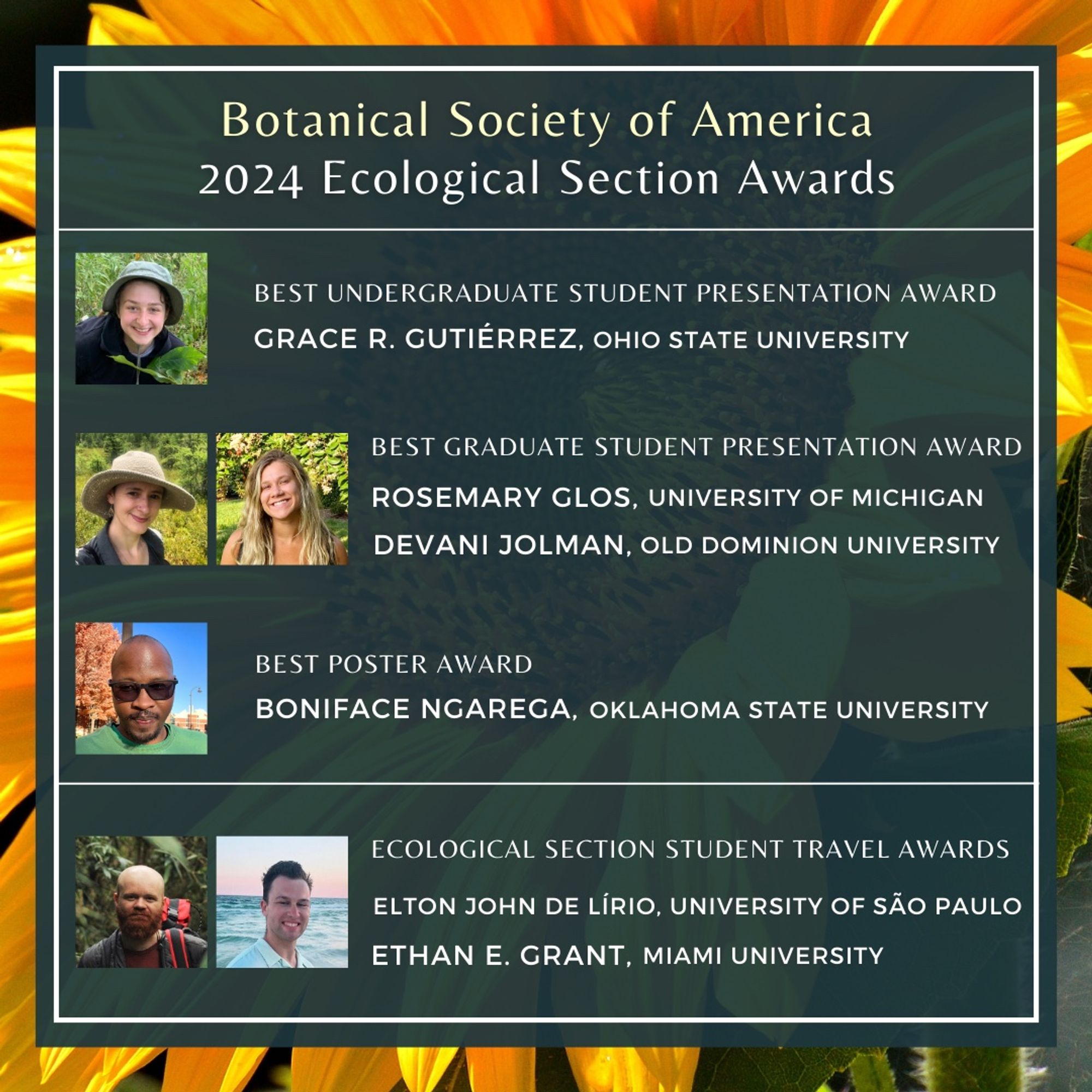 This image shows photos of winners of several BSA Ecological Section Award winners. Text: Botanical Society of America 2024 Ecological Section Awards. Best Undergraduate Student Presentation Award, Grace R. Gutiérrez, Ohio State University. Best graduate Student Presentation Award, Rosemary Glos, University of Michigan, and Devani Jolman, Old Dominion University. Best Poster Award, Bonidace Ngarega, Oklahoma State University. Exological Seciton Student Travel Awards, Elton John de Lírio, University of Sao Paulo, and Ethan E. Grant, Miami University.