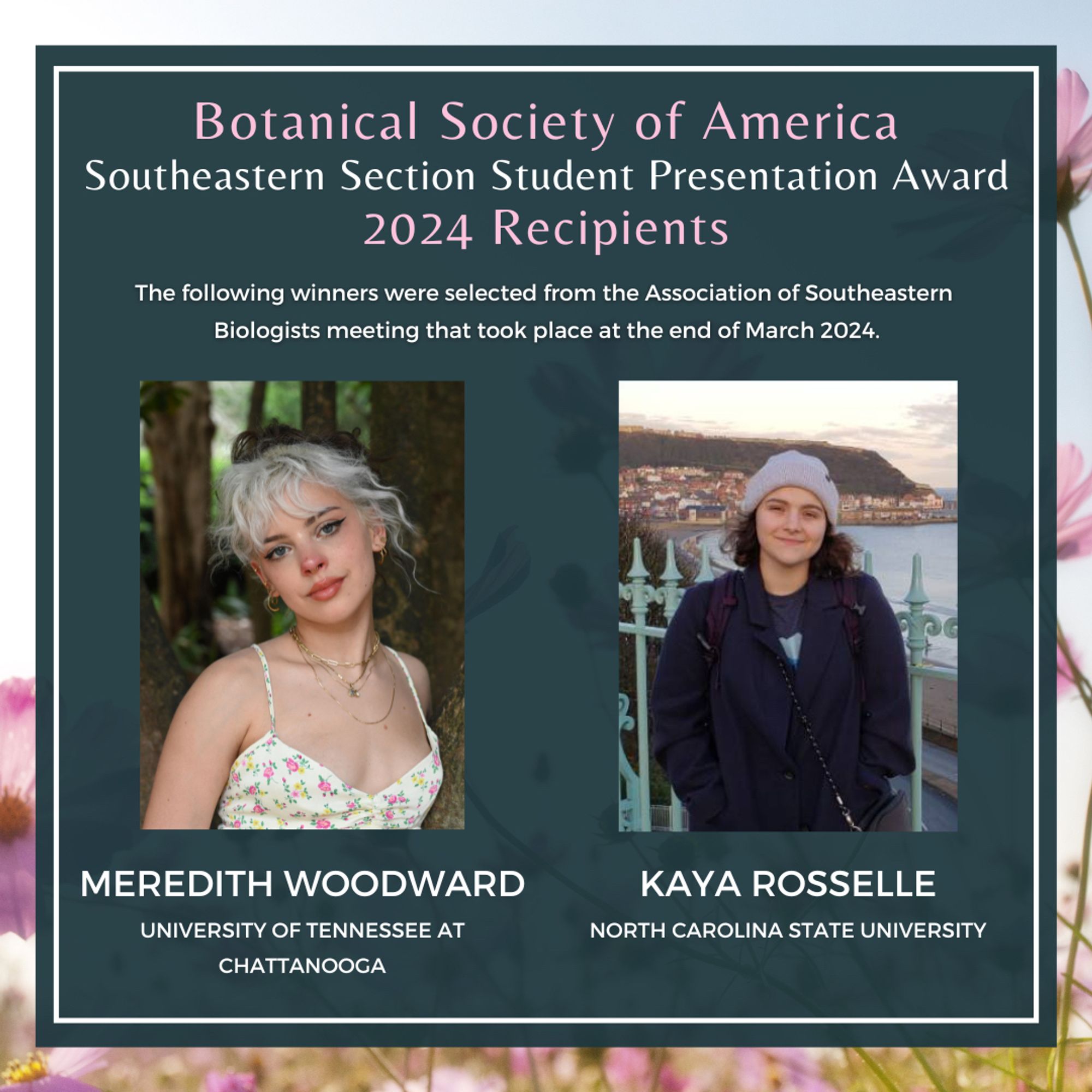 Text: Botanical Society of America Southeastern Section Student Presentation Award 2024 Recipients. The following winners were selected from the Association of Southeastern 
Biologists meeting that took place at the end of March 2024. Meredith Woodward, University of Tennessee at Chattanooga, Kaya Rosselle, North Carolina State University. Photos of both winners can also be seen in this image.