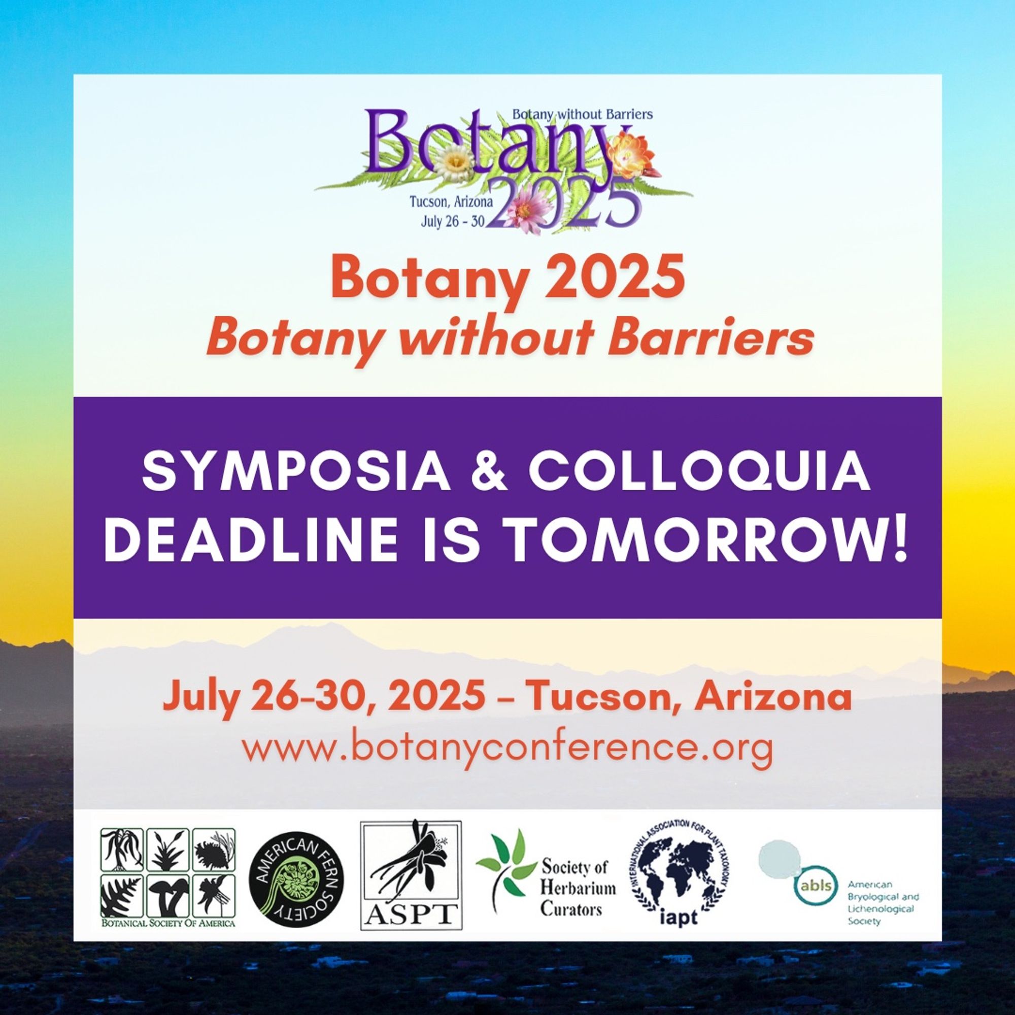 This image has a sunset of Tucson, Arizona mountains in the background. The Botany 2025 logo at the top and the logos of the 6 participating societies of Botany 2025 at the bottom. Text: Botany 2025 Botany without Barriers. Symposia & Colloquia dealine is tomorrow! July 26-30, 2025 - Tucson, Arizona. www.botanyconference.org.