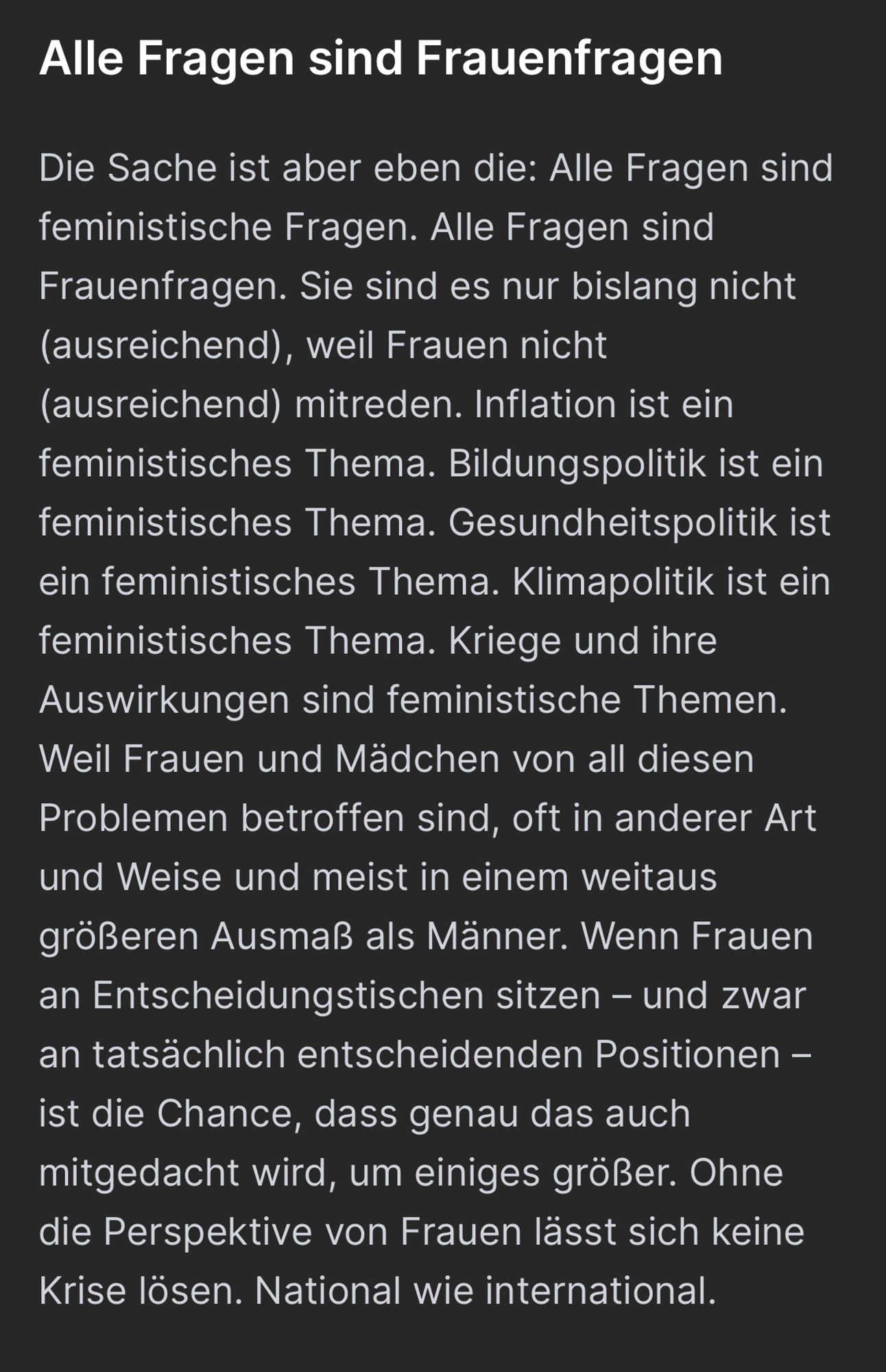 Screenshot Artikel: Alle Fragen sind Frauenfragen

Die Sache ist aber eben die: Alle Fragen sind feministische Fragen. Alle Fragen sind Frauenfragen. Sie sind es nur bislang nicht (ausreichend), weil Frauen nicht (ausreichend) mitreden. Inflation ist ein feministisches Thema. Bildungspolitik ist ein feministisches Thema. Gesundheitspolitik ist ein feministisches Thema. Klimapolitik ist ein feministisches Thema. Kriege und ihre Auswirkungen sind feministische Themen. Weil Frauen und Mädchen von all diesen Problemen betroffen sind, oft in anderer Art und Weise und meist in einem weitaus größeren Ausmaß als Männer. Wenn Frauen an Entscheidungstischen sitzen – und zwar an tatsächlich entscheidenden Positionen – ist die Chance, dass genau das auch mitgedacht wird, um einiges größer. Ohne die Perspektive von Frauen lässt sich keine Krise lösen. National wie international.