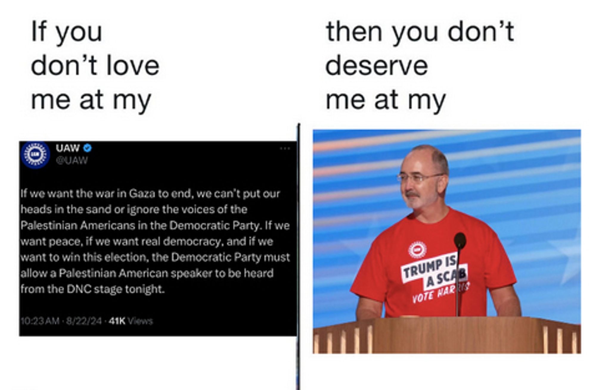 Meme
If you don't love me at my (screen shot of UAW tweet that reads: "If we want the war in Gaza to end, we can’t put our heads in the sand or ignore the voices of the Palestinian Americans in the Democratic Party. If we want peace, if we want real democracy, and if we want to win this election, the Democratic Party must allow a Palestinian American speaker to be heard from the DNC stage tonight.")

then you don't deserve me at my (photo of UAW president Shawn Fain in a t-shirt that says "Trump is a Scab," speaking at the DNC)