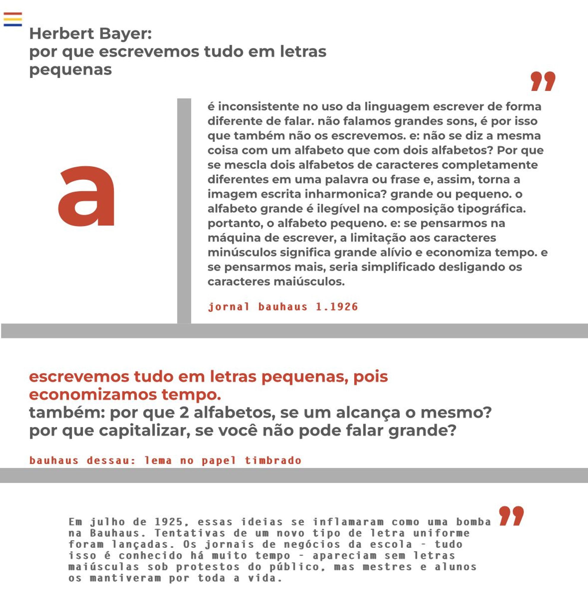 Herbert Bayer:
por que escrevemos tudo em letras
pequenas
a
é inconsistente no uso da linguagem escrever de forma diferente de falar. não falamos grandes sons, é por isso que também não os escrevemos. e: não se diz a mesma coisa com um alfabeto que com dois alfabetos? Por que se mescla dois alfabetos de caracteres completamente diferentes em uma palavra ou frase e, assim, torna a imagem escrita inharmonica? grande ou pequeno. o alfabeto grande é ilegível na composição tipográfica. portanto, o alfabeto pequeno. e: se pensarmos na máquina de escrever, a limitação aos caracteres minúsculos significa grande alívio e economiza tempo. e se pensarmos mais, seria simplificado desligando os caracteres maiúsculos.
jornal bauhaus 1.1926
escrevemos tudo em letras pequenas, pois economizamos tempo.
também: por que 2 alfabetos, se um alcança o mesmo? por que capitalizar, se você não pode falar grande?
bauhaus dessau: lema no papel timbrado.