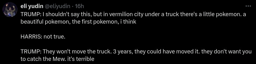 Tweet by @eliyudin:

TRUMP: I shouldn't say this, but in vermilion city under a truck there's a little pokemon. a beautiful pokemon, the first pokemon, i think

HARRIS: not true.

TRUMP: They won't move the truck. 3 years, they could have moved it. they don't want you to catch the Mew. it's terrible