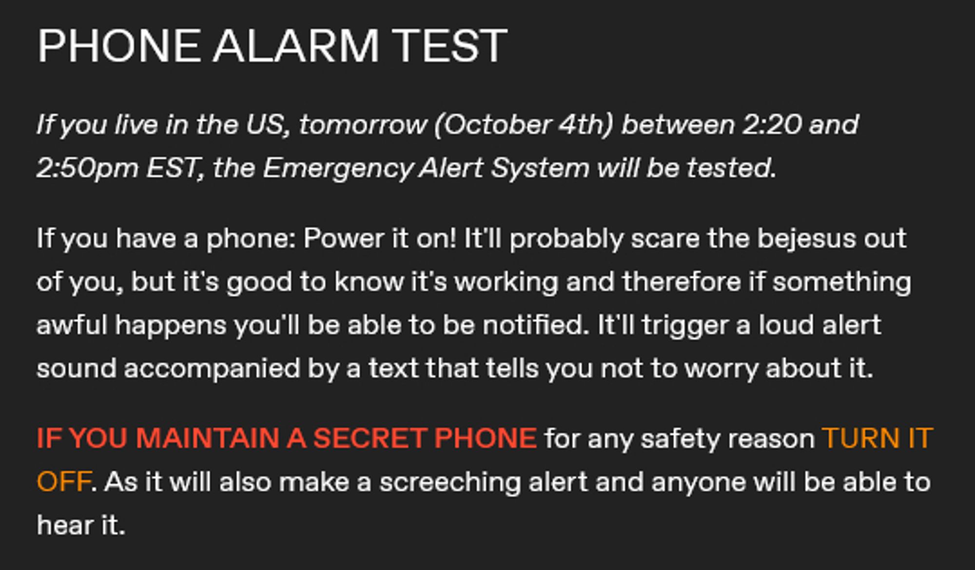 If you live in the US, tomorrow (October 4th) between 2:20 and 2:50pm EST, the Emergency Alert System will be tested. 

If you have a phone: Power it on! It'll probably scare the bejesus out of you, but it's good to know it's working and therefore if something awful happens you'll be able to be notified. It'll trigger a loud alert sound accompanied by a text that tells you not to worry about it. 

IF YOU MAINTAIN A SECRET PHONE for any safety reason TURN IT OFF. As it will also make a screeching alert and anyone will be able to hear it.