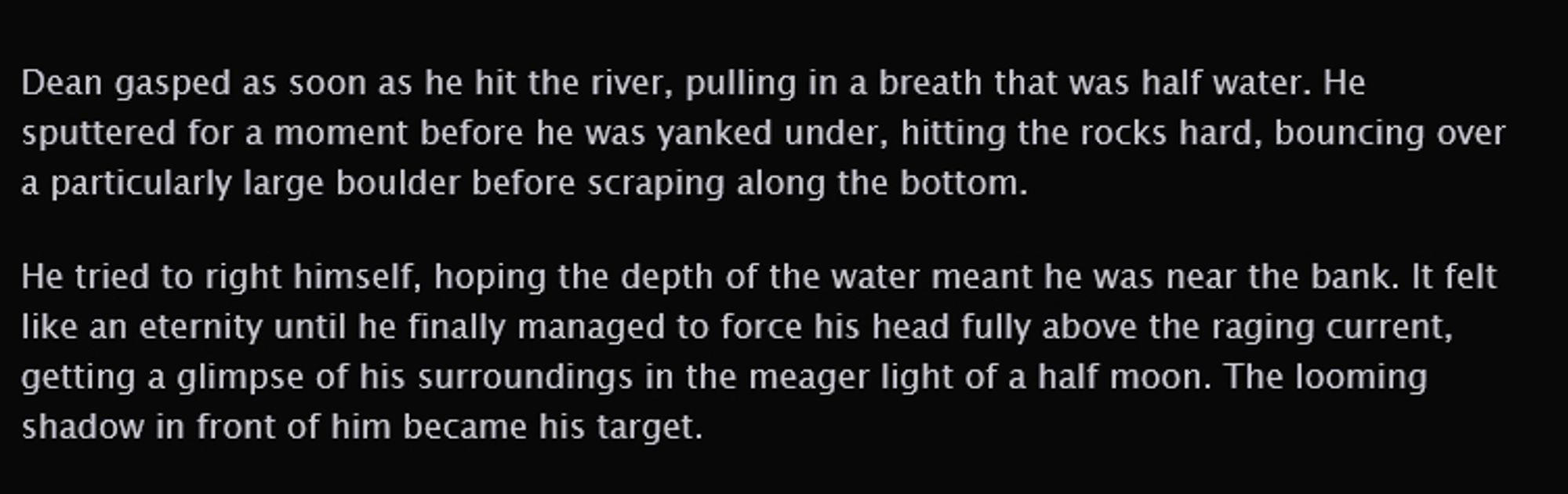 A preview of the chapter reading:

Dean gasped as soon as he hit the river, pulling in a breath that was half water. He sputtered for a moment before he was yanked under, hitting the rocks hard, bouncing over a particularly large boulder before scraping along the bottom.

He tried to right himself, hoping the depth of the water meant he was near the bank. It felt like an eternity until he finally managed to force his head fully above the raging current, getting a glimpse of his surroundings in the meager light of a half moon. The looming shadow in front of him became his target.