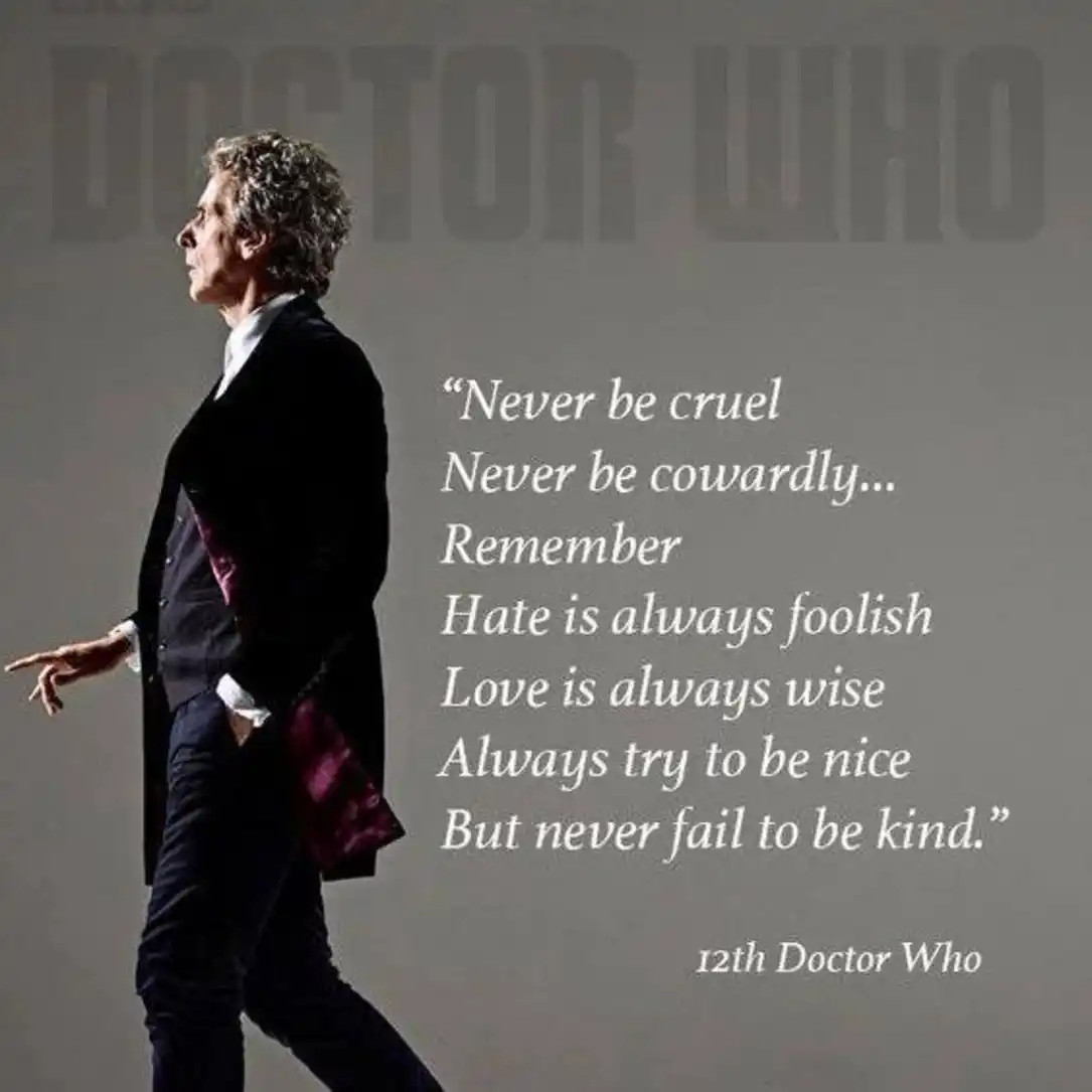 The 12th Doctor and a quote saying: "Never be cruel, Never be cowardly... Remember Hate us always foolish, Love us always wise, Always try to be nice, But never fail to be kind" 12th Doctor Who