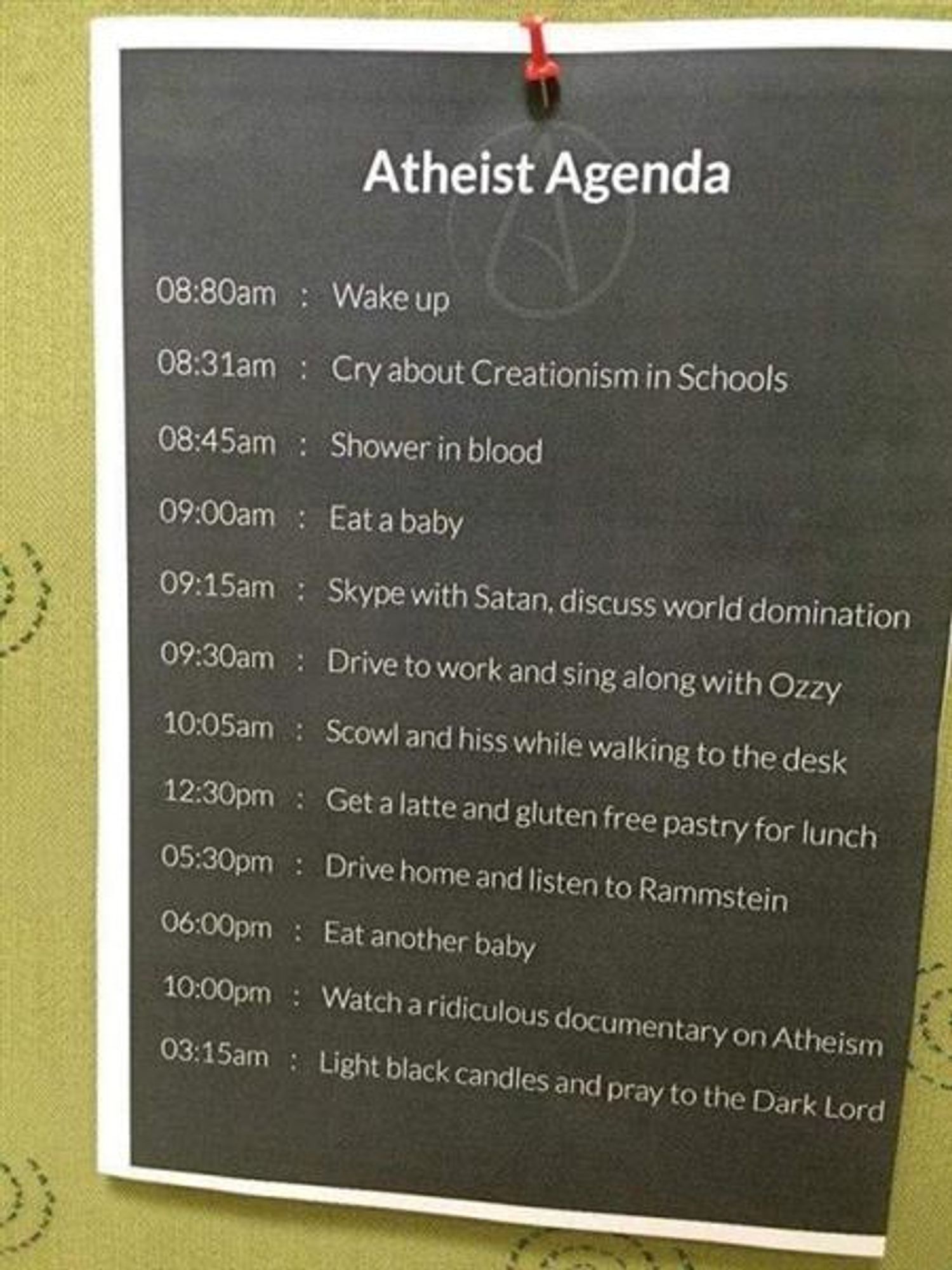 Atheist Agenda

Can't list them all, but these are the ones I find especially funny. I was raised Atheist, by the way.

Cry about Creationism in Schools.
Skype with Satan, discuss world domination.
Drive home and listen to Rammstein.
Watch a ridiculous documentary on Atheism.
Light Black candles and pray to the Dark Lord.