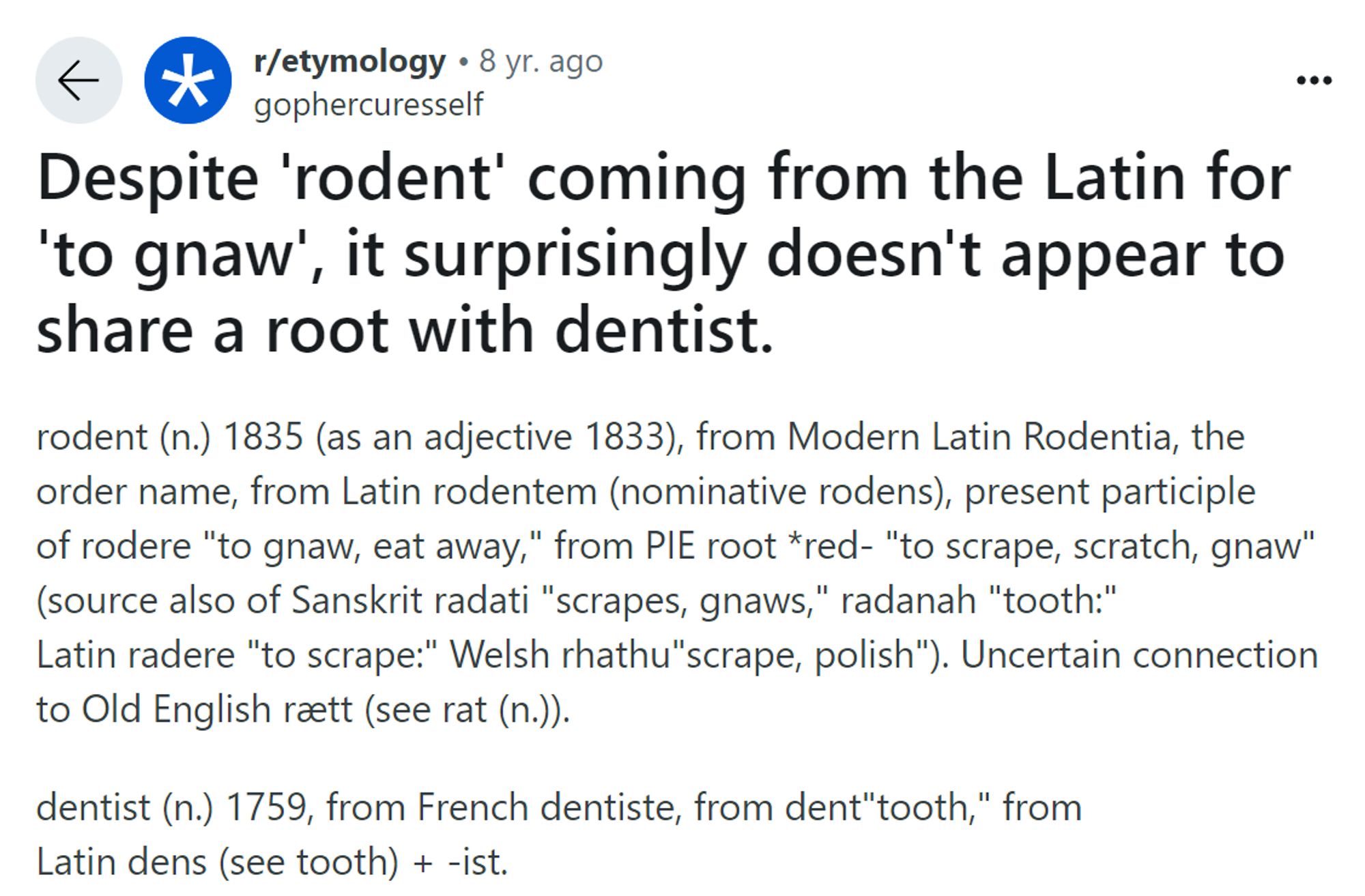 An entry from gophercuresself on the r/etymology reddit:

Despite 'rodent' coming from the Latin for 'to gnaw', it surprisingly doesn't appear to share a root with dentist.

rodent (n.) 1835 (as an adjective 1833), from Modern Latin Rodentia, the order name, from Latin rodentem (nominative rodens), present participle of rodere "to gnaw, eat away," from PIE root *red- "to scrape, scratch, gnaw" (source also of Sanskrit radati "scrapes, gnaws," radanah "tooth:" Latin radere "to scrape:" Welsh rhathu"scrape, polish"). Uncertain connection to Old English rætt (see rat (n.)).

dentist (n.) 1759, from French dentiste, from dent "tooth," from Latin dens (see tooth) + -ist.