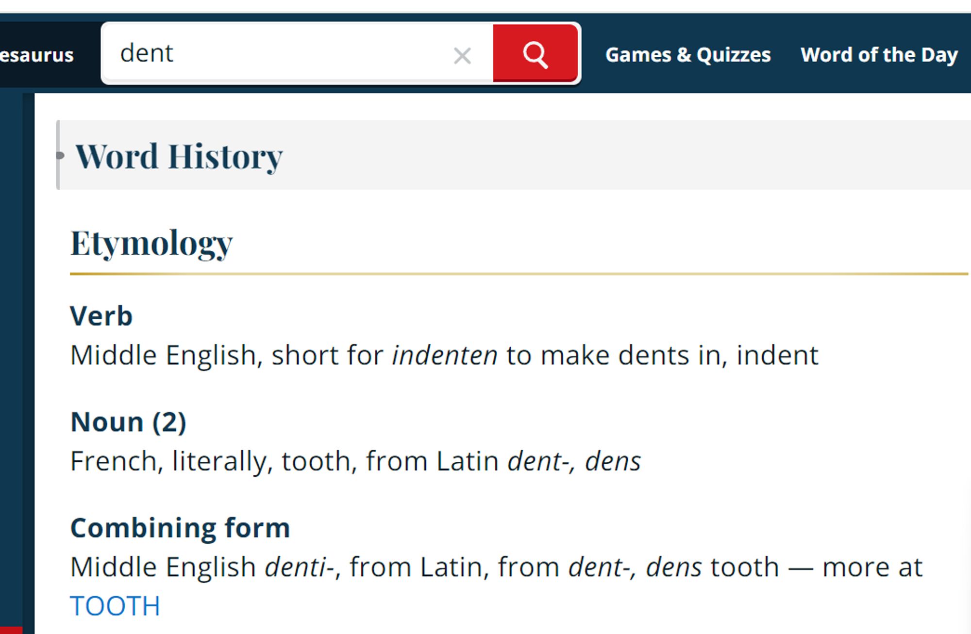 Merriam-Webster's Word History for "dent":

Etymology
Verb

Middle English, short for indenten to make dents in, indent

Noun (2)

French, literally, tooth, from Latin dent-, dens

Combining form

Middle English denti-, from Latin, from dent-, dens tooth — more at tooth