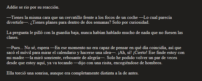 Addie se rio por su reacción.

—Tienes la misma cara que un cervatillo frente a los focos de un coche —Lo cual parecía divertirle—. ¿Tienes planes para dentro de dos semanas? Solo por curiosidad.

La pregunta le pilló con la guardia baja, nunca habían hablado mucho de nada que no fuesen las clases.

—Pues... No sé, espera —En ese momento no era capaz de pensar en qué día coincidía, así que sacó el móvil para mirar el calendario y hacerse una idea—. ¡Ah, sí! ¡Cierto! Ese finde estoy con mi madre —la miró sonriente, rebosante de alegría—. Solo he podido volver un par de veces desde que estoy aquí, ya va tocando —dijo con una risita, encogiéndose de hombros.

Ella torció una sonrisa, aunque era completamente distinta a la de antes.