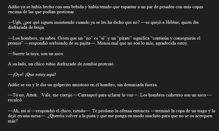 Addie ya se había hecho con una bebida y había tenido que espantar a un par de pesados con más copas encima de las que podían gestionar.

—Ugh, ¿por qué siguen insistiendo cuando ya se les ha dicho que no? —se quejó a Hélène, quien iba disfrazada de bruja.

—Los hombres, ya sabes. Creen que un “no” es “sí” y un “pírate” significa “continúa y conseguirás el premio” —respondió sorbiendo de su pajita—. Menos mal que no son lo mío, agradecida estoy.

—Suerte la tuya, son un asco.

A su lado, un chico rubio disfrazado de zombie protestó.

—¡Oye! ¡Que estoy aquí!

Addie se rio y le dio un golpecito amistoso en el hombro, sin demasiada fuerza.

—Tú no, Attok... Vale, me corrijo —Carraspeó para aclarar la voz—. Los hombres cishetero son un asco —recalcó.

—Ah, así sí —respondió el chico, riendo—. Te perdono la ofensa entonces —terminó la copa de un trago y la dejó en una mesa—. ¿Queréis volver a la pista y que me ponga en modo machito para que no se os acerquen más?