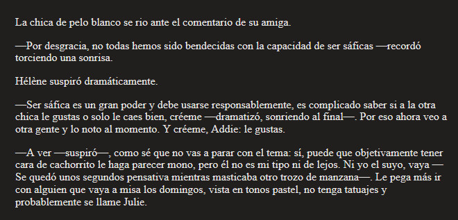 La chica de pelo blanco se rio ante el comentario de su amiga.
—Por desgracia, no todas hemos sido bendecidas con la capacidad de ser sáficas —recordó torciendo una sonrisa.
Hélène suspiró dramáticamente.
—Ser sáfica es un gran poder y debe usarse responsablemente, es complicado saber si a la otra chica le gustas o solo le caes bien, créeme —dramatizó, sonriendo al final—. Por eso ahora veo a otra gente y lo noto al momento. Y créeme, Addie: le gustas.
—A ver —suspiró—, como sé que no vas a parar con el tema: sí, puede que objetivamente tener cara de cachorrito le haga parecer mono, pero él no es mi tipo ni de lejos. Ni yo el suyo, vaya —Se quedó unos segundos pensativa mientras masticaba otro trozo de manzana—. Le pega más ir con alguien que vaya a misa los domingos, vista en tonos pastel, no tenga tatuajes y probablemente se llame Julie.