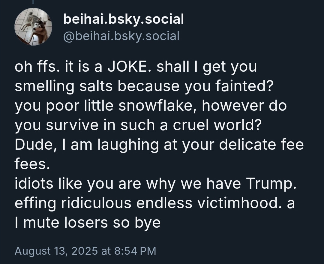 post from @beigai.bsky.social 
oh ffs. it is a JOKE. shall I get you smelling salts because you fainted?
you poor little snowflake, however do you survive in such a cruel world?
Dude, I am laughing at your delicate fee fees. 
idiots like you are why we have Trump.
effing ridiculous endless victimhood. a
I mute losers so bye