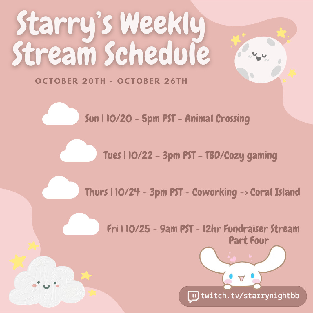 Weekly Schedules: This is a graphic Starry made of her weekly stream schedule! The text goes in a gradually diagonal cascade from the top left corner down to the bottom right corner. The text from top to bottom reads: "Starry's Weekly Stream Schedule | 10/20 - 10/26 | Sun 10/20 5pm PST is Animal Crossing | Tues 10/22 3pm PST is TBD/Cozy gaming | Thurs 10/24 3pm PST is Coworking & Coral Island | Fri 10/25 9am PST is a 12hr fundraising stream" | The top right corner has a cute full moon that is white with grey craters with a smiling face and closed eyes, it has little yellow stars surrounding him. The bottom left corner has a smiling and blushing soft white cloud with stars around it as well. In the bottom right corner is Starry's twitch link (not clickable) with the twitch logo to the left of it and above the link is the Sanrio character Cinnamoroll who is a white puppy that kind of looks like a bunny. He is happy with blushing cheeks and bright blue eyes.