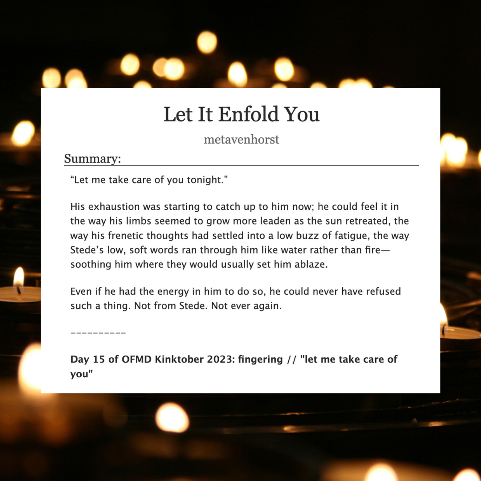 Let It Enfold You

metavenhorst

Summary:
"Let me take care of you tonight."

His exhaustion was starting to catch up to him now; he could feel it in the way his limbs seemed to grow more leaden as the sun retreated, the way his frenetic thoughts had settled into a low buzz of fatigue, the way Stede's low, soft words ran through him like water rather than fire-soothing him where they would usually set him ablaze.

Even if he had the energy in him to do so, he could never have refused such a thing. Not from Stede. Not ever again.

Day 15 of OFMD Kinktober 2023: fingering / / "let me take care of you"