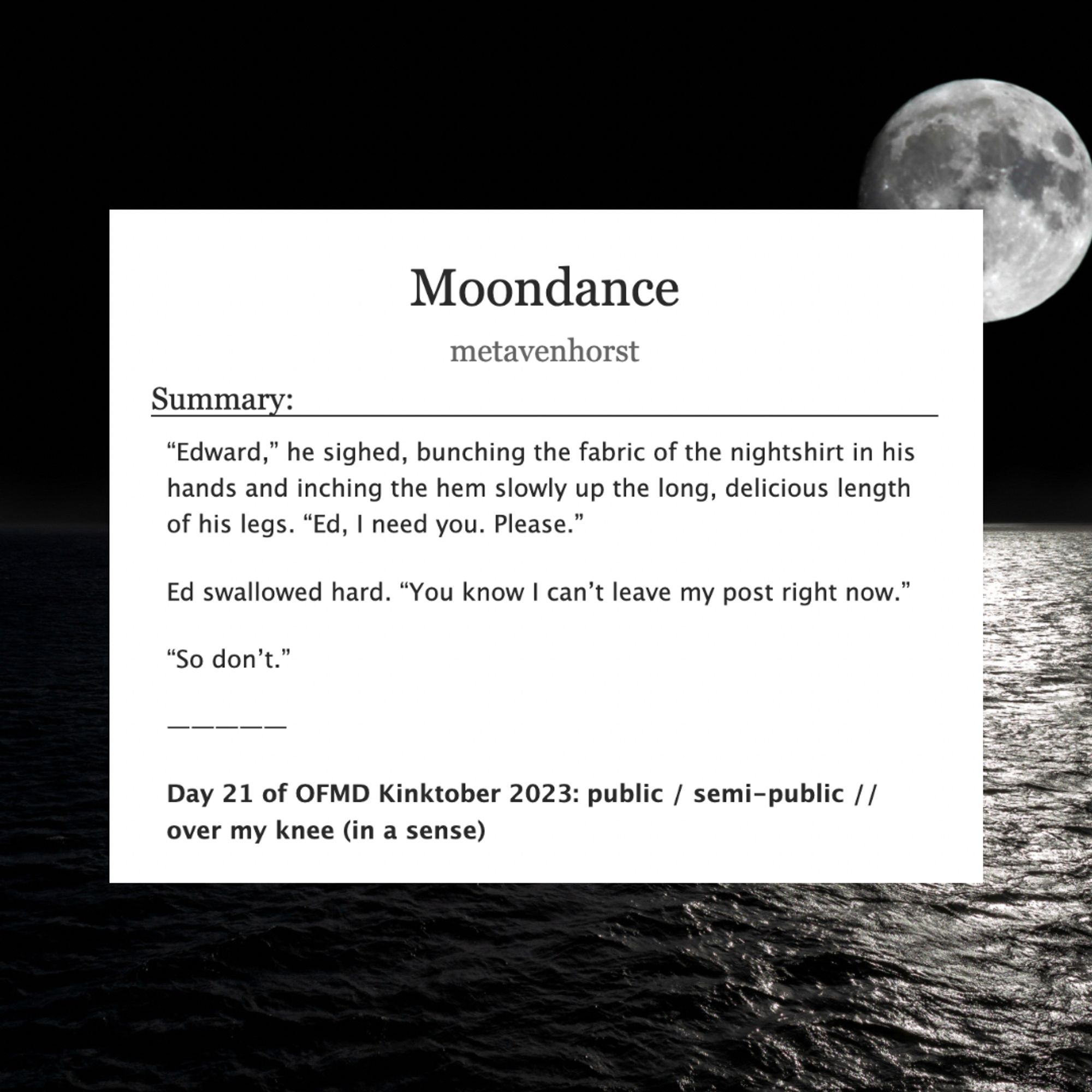 Moondance

metavenhorst

Summary:
"Edward," he sighed, bunching the fabric of the nightshirt in his hands and inching the hem slowly up the long, delicious length of his legs. "Ed, I need you. Please."

Ed swallowed hard. "You know I can't leave my post right now."

"So don't."

Day 21 of OFMD Kinktober 2023: public / semi-public / / over my knee (in a sense)