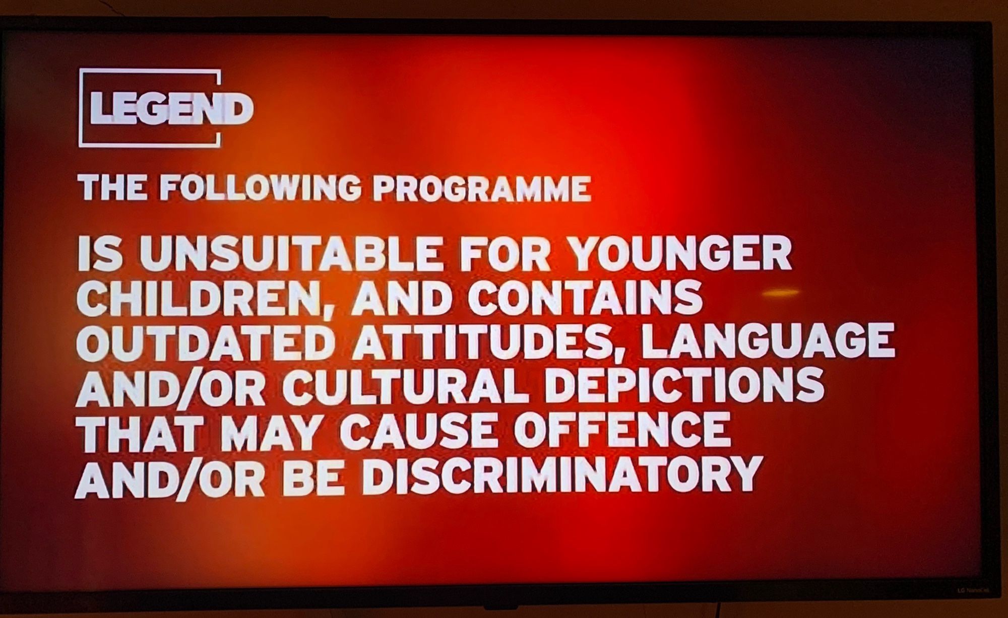 LEGEND
THE FOLLOWING PROGRAMME
IS UNSUITABLE FOR YOUNGER CHILDREN, AND CONTAINS OUTDATED ATTITUDES, LANGUAGE AND/OR CULTURAL DEPICTIONS THAT MAY CAUSE OFFENCE AND/OR BE DISCRIMINATORY