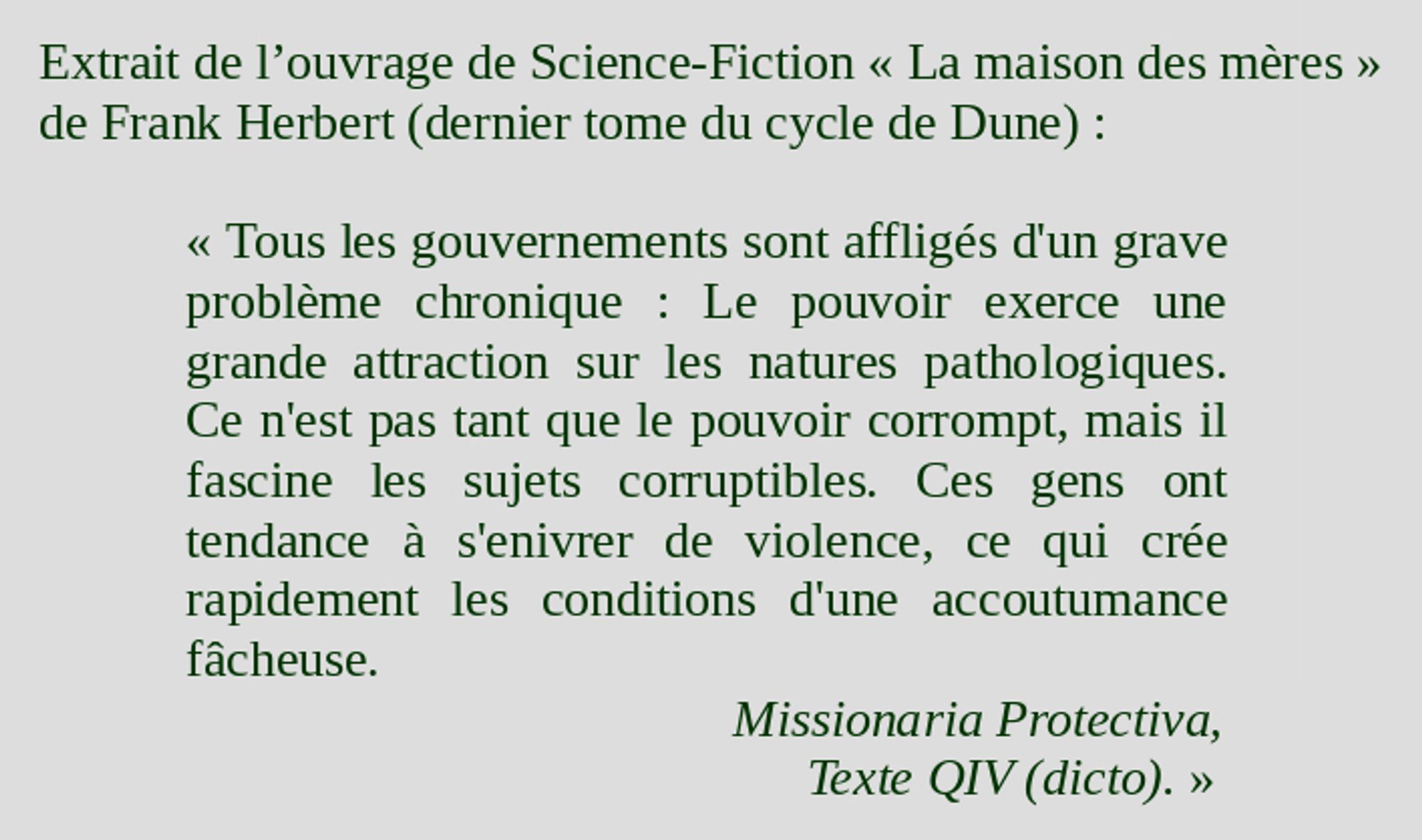 Extrait de l'ouvrage de Science-Fiction « La Maison des mères » de Frank Herbert (dernier tome du cycle de Dune) :

« Tous les gouvernements sont affligés d'un grave problème chronique : Le pouvoir exerce une grande attraction sur les natures pathologiques. Ce n'est pas tant que le pouvoir corrompt, mais il fascine les sujets corruptibles. Ces gens ont tendance à s'enivrer de violence, ce qui crée rapidement les conditions d'une accoutumance fâcheuse.

Missionaria Protectiva
Texte QIV (dicto). »