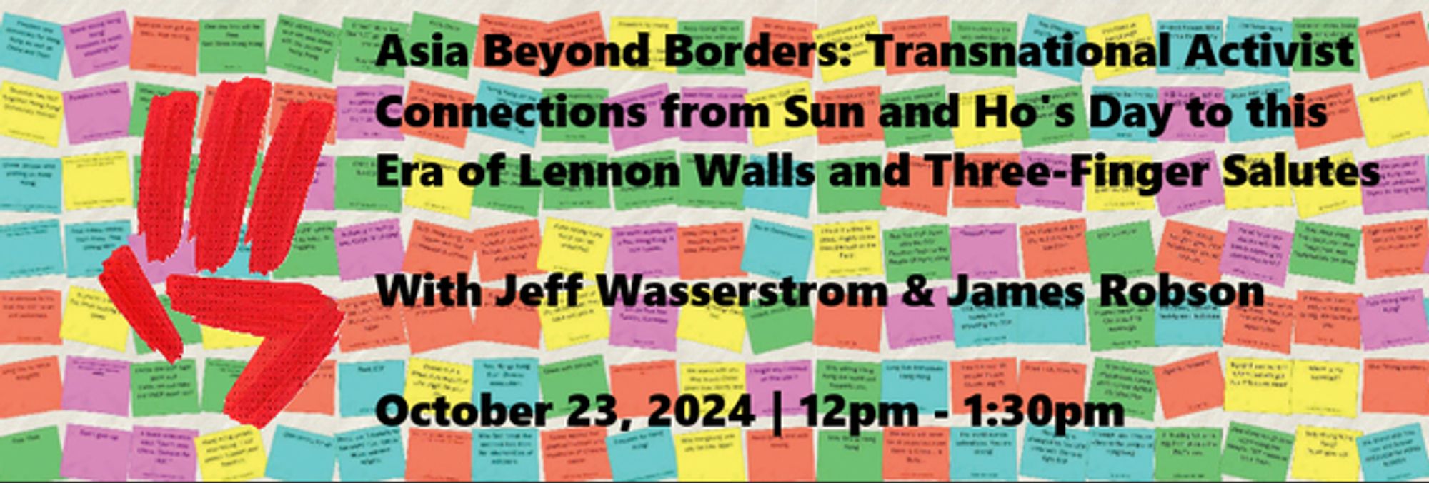 Unofficial event flyer made by this account. 
Shows a stylised 3 finger salute superimposed over a Lennon wall. 
A Lennon wall is a wall where people have put up lots of post it notes with political messages on them. 
Flyer reads "Asia beyond borders: transnational activist connections from Sun and Ho's day to this era of lennon walls and three finger salutes. with Jeff Wasserstrom and James Robson. 
October 23, 2024    12pm - 1:30pm