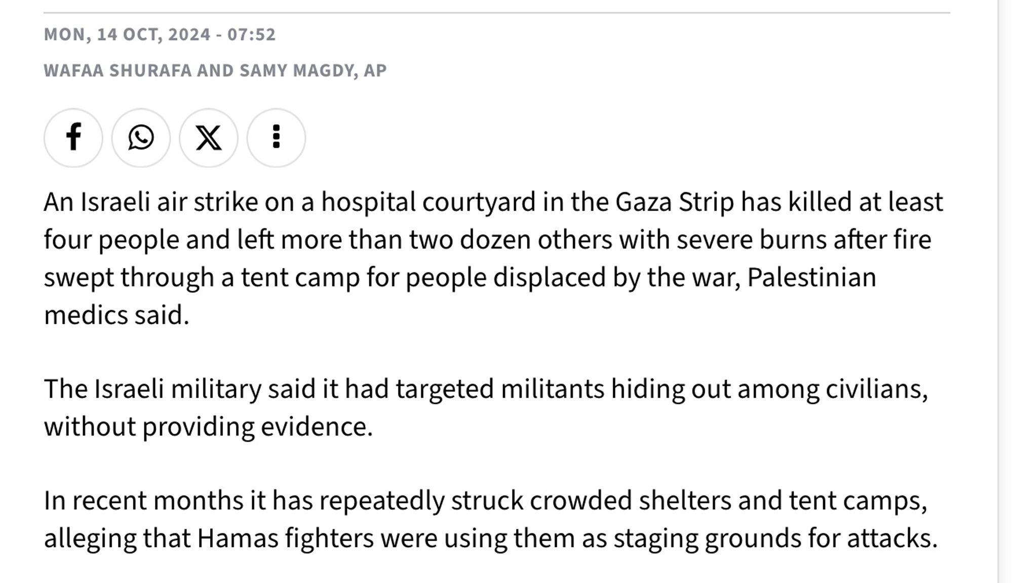 Wafaa Shurafa and Samy Magdy, AP
An Israeli air strike on a hospital courtyard in the Gaza Strip has killed at least four people and left more than two dozen others with severe burns after fire swept through a tent camp for people displaced by the war, Palestinian medics said.

The Israeli military said it had targeted militants hiding out among civilians, without providing evidence.

In recent months it has repeatedly struck crowded shelters and tent camps, alleging that Hamas fighters were using them as staging grounds for attacks.