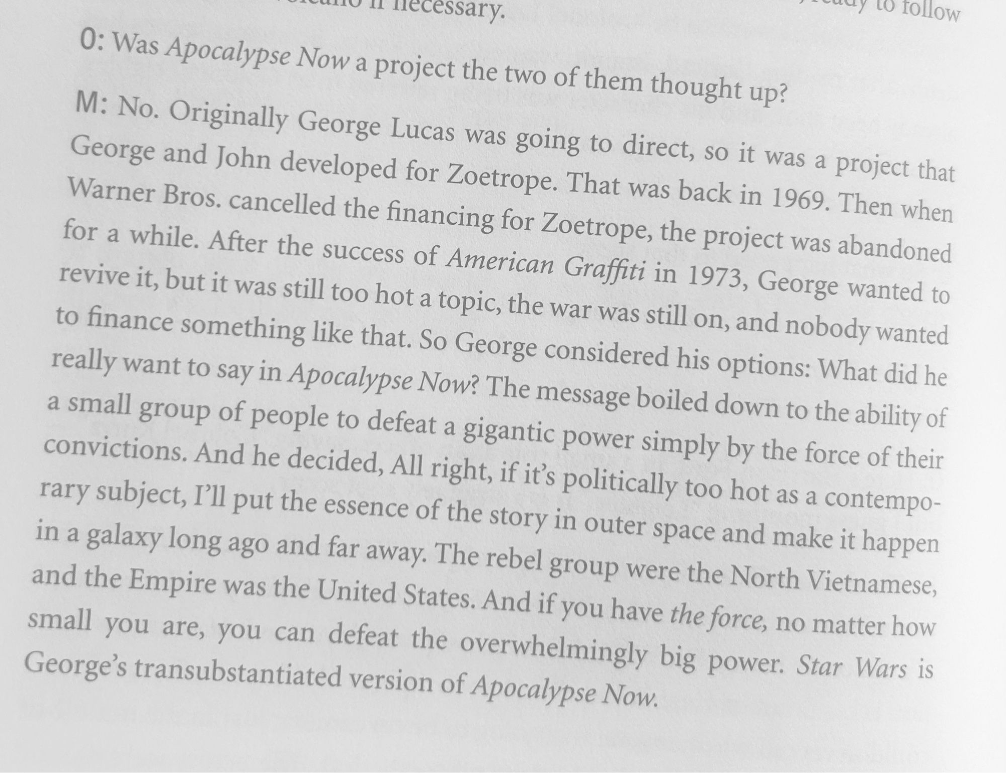 Was Apocalypse Now a project the two of them thought up? M: No. Originally George Lucas was going to direct, so it was a project that George and John developed for Zoetrope. That was back in 1969. Then when Warner Bros. cancelled the financing for Zoetrope, the project was abandoned for a while. After the success of American Graffiti in 1973, George wanted to revive it, but it was still too hot a topic, the war was still on, and nobody wanted to finance something like that. So George considered his options: What did he really want to say in Apocalypse Now? The message boiled down to the ability of a small group of people to defeat a gigantic power simply by the force of their convictions. And he decided, All right, if it's politically too hot as a contempo- rary subject, I'll put the essence of the story in outer space and make it happen in a galaxy long ago and far away. The rebel group were the North Vietnamese, and the Empire was the United States. And if you have the force, no matt