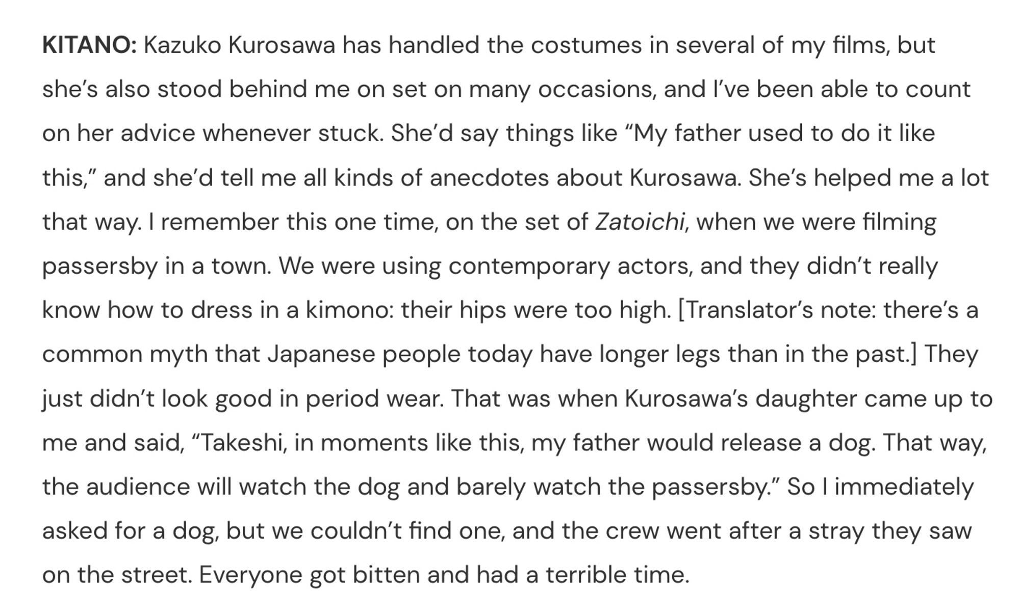 KITANO: Kazuko Kurosawa has handled the costumes in several of my films, but she’s also stood behind me on set on many occasions, and I’ve been able to count on her advice whenever stuck. She’d say things like “My father used to do it like this,” and she’d tell me all kinds of anecdotes about Kurosawa. She’s helped me a lot that way. I remember this one time, on the set of Zatoichi, when we were filming passersby in a town. We were using contemporary actors, and they didn’t really know how to dress in a kimono: their hips were too high. [Translator’s note: there’s a common myth that Japanese people today have longer legs than in the past.] They just didn’t look good in period wear. That was when Kurosawa’s daughter came up to me and said, “Takeshi, in moments like this, my father would release a dog. That way, the audience will watch the dog and barely watch the passersby.” So I immediately asked for a dog, but we couldn’t find one, and the crew went after a stray they saw on the stree