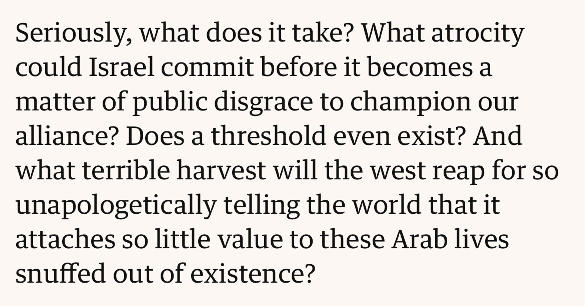 Seriously, what does it take? What atrocity could Israel commit before it becomes a matter of public disgrace to champion our alliance? Does a threshold even exist? And what terrible harvest will the west reap for so unapologetically telling the world that it attaches so little value to these Arab lives snuffed out of existence?