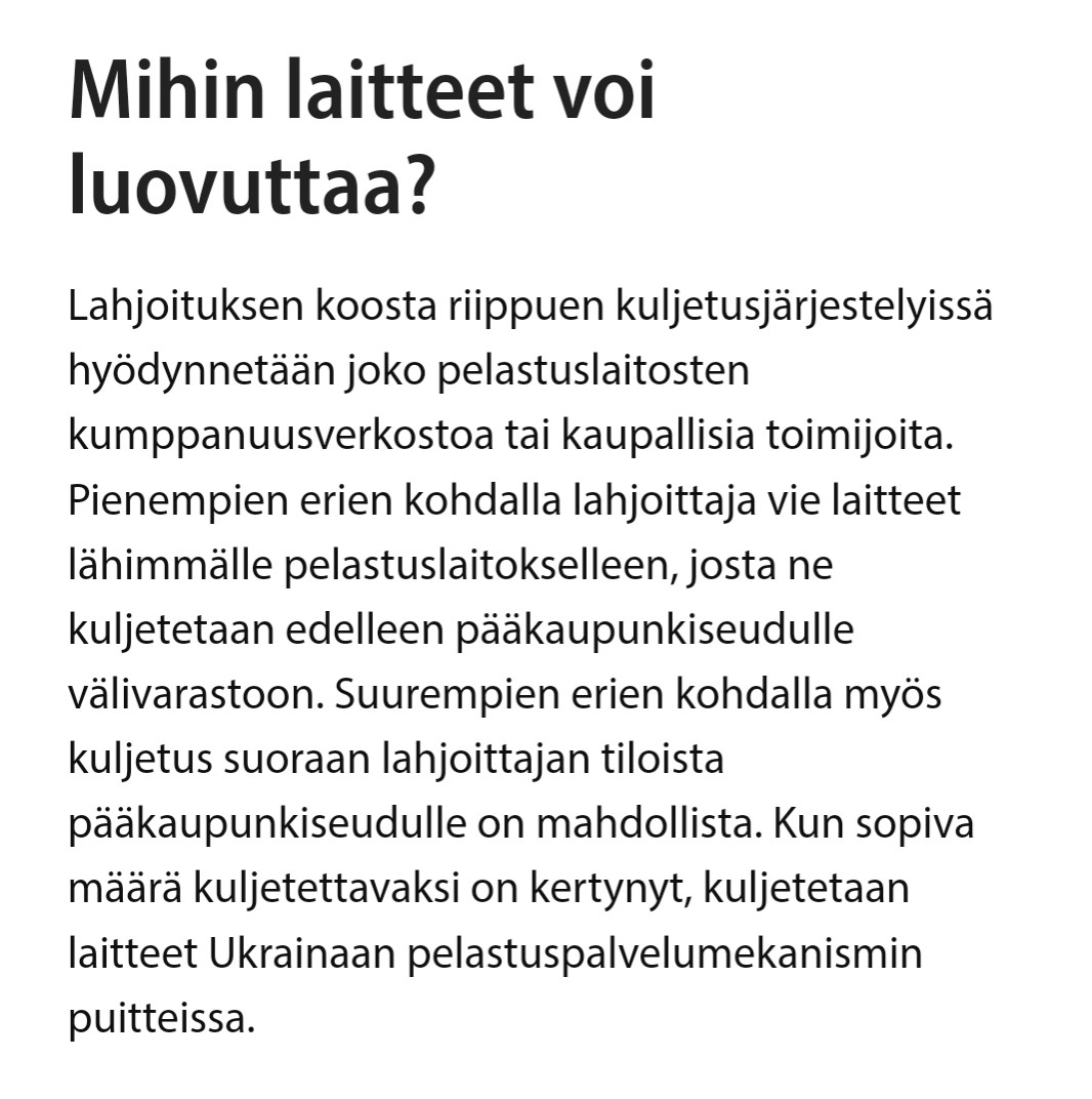 Mihin laitteet voi luovuttaa?

Lahjoituksen koosta riippuen kuljetusjärjestelyissä hyödynnetään joko pelastuslaitosten kumppanuusverkostoa tai kaupallisia toimijoita. Pienempien erien kohdalla lahjoittaja vie laitteet lähimmälle pelastuslaitokselleen, josta ne kuljetetaan edelleen pääkaupunkiseudulle välivarastoon. Suurempien erien kohdalla myös kuljetus suoraan lahjoittajan tiloista pääkaupunkiseudulle on mahdollista. Kun sopiva määrä kuljetettavaksi on kertynyt, kuljetetaan laitteet Ukrainaan pelastuspalvelumekanismin puitteissa.