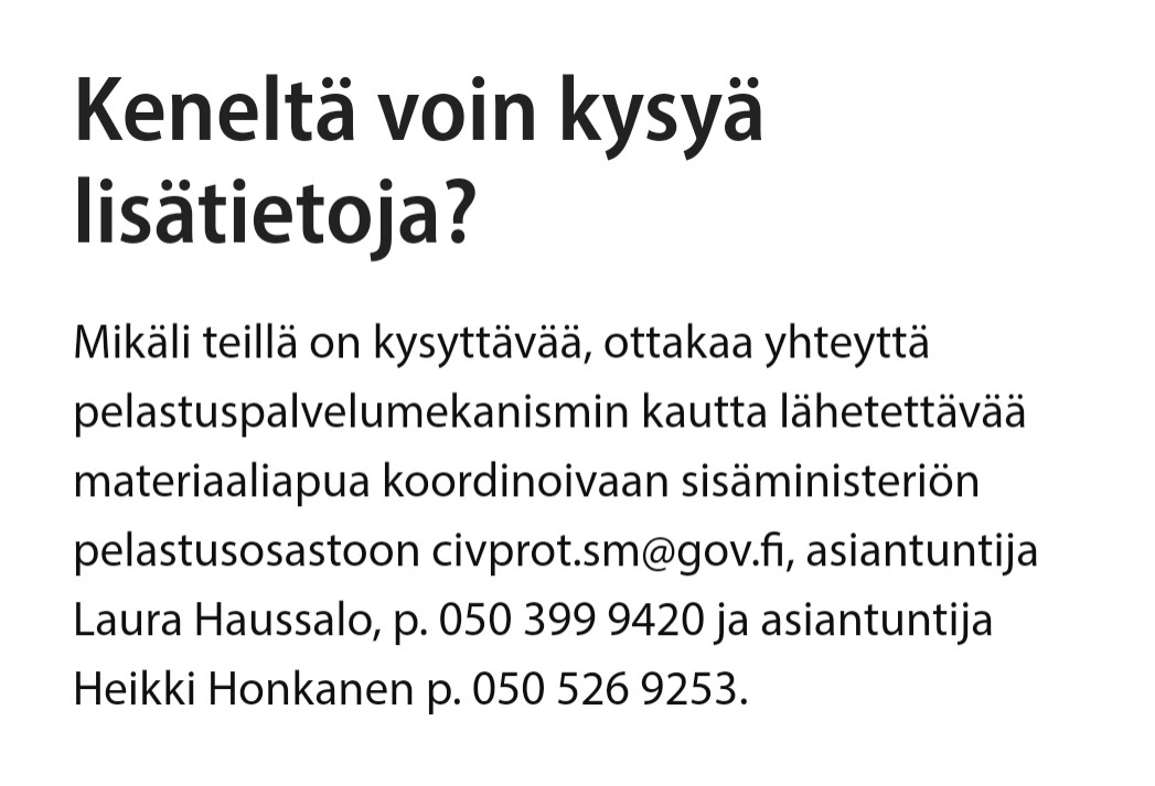 Keneltä voin kysyä lisätietoja?

Mikäli teillä on kysyttävää, ottakaa yhteyttä pelastuspalvelumekanismin kautta lähetettävää materiaaliapua koordinoivaan sisäministeriön pelastusosastoon civprot.sm@gov.fi, asiantuntija Laura Haussalo, p. 050 399 9420 ja asiantuntija Heikki Honkanen p. 050 526 9253.