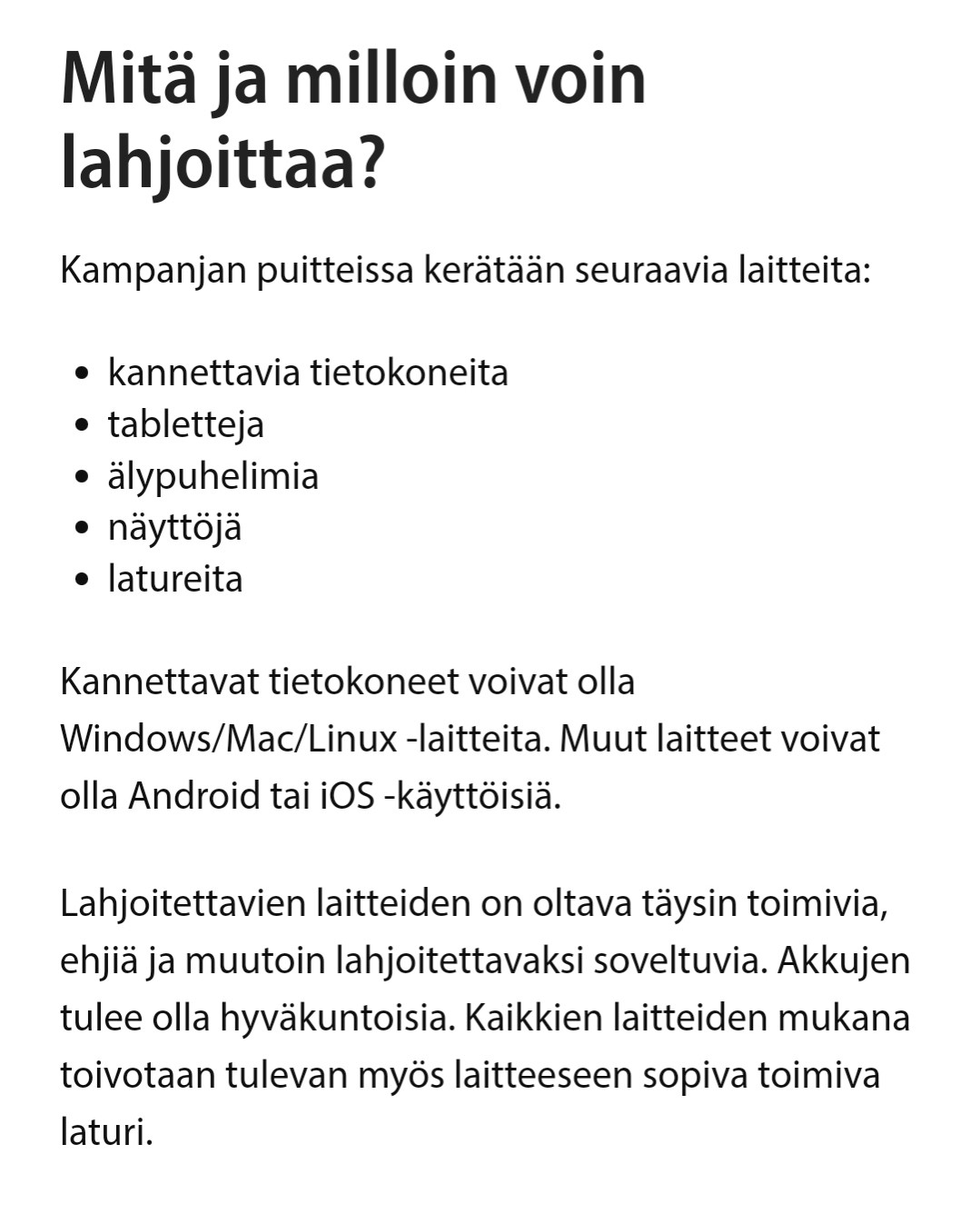 Mitä ja milloin voin  lahjoittaa?  

Kampanjan puitteissa kerätään seuraavia laitteita:  
• kannettavia tietokoneita 
• tabletteja  
• älypuhelimia 
• näyttöjä  
• latureita  
Kannettavat tietokoneet voivat olla  Windows/Mac/Linux-laitteita. Muut laitteet voivat  olla Android tai iOS -käyttöisiä.

Lahjoitettavien laitteiden on oltava täysin toimivia,  ehjiä ja muutoin lahjoitettavaksi soveltuvia. Akkujen  tulee olla hyväkuntoisia. Kaikkien laitteiden mukana  toivotaan tulevan myös laitteeseen sopiva toimiva  laturi.