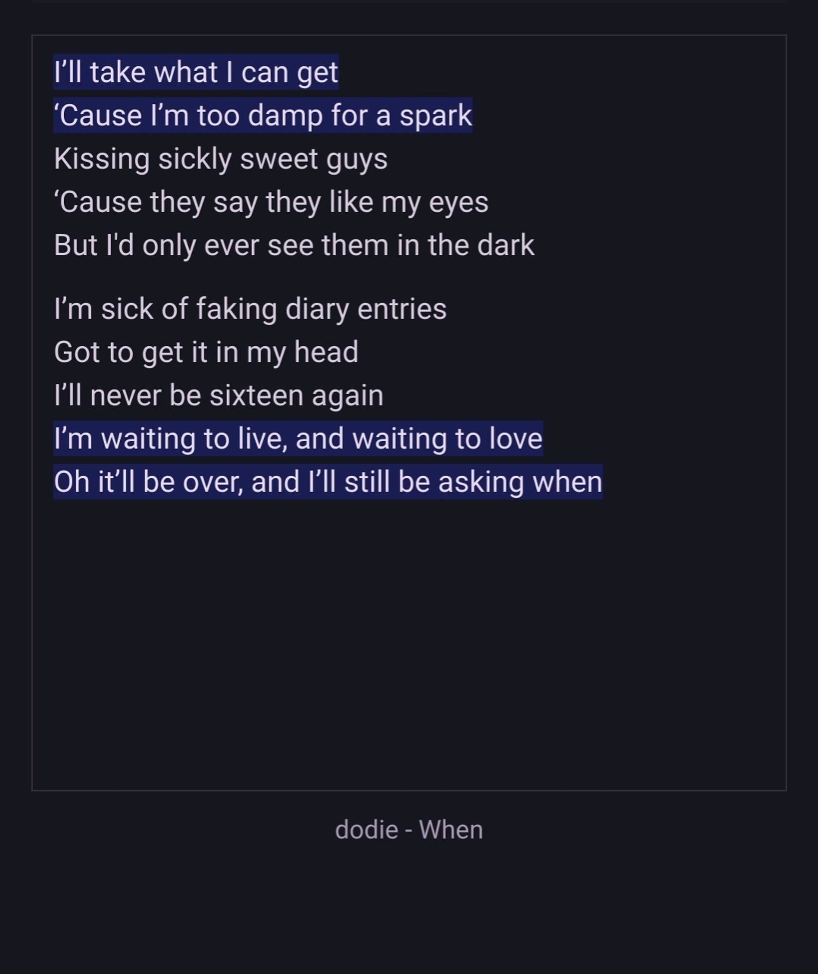 I’ll take what I can get
‘Cause I’m too damp for a spark
Kissing sickly sweet guys
‘Cause they say they like my eyes
But I'd only ever see them in the dark

I’m sick of faking diary entries
Got to get it in my head
I’ll never be sixteen again
I’m waiting to live, and waiting to love
Oh it’ll be over, and I’ll still be asking when
dodie - When