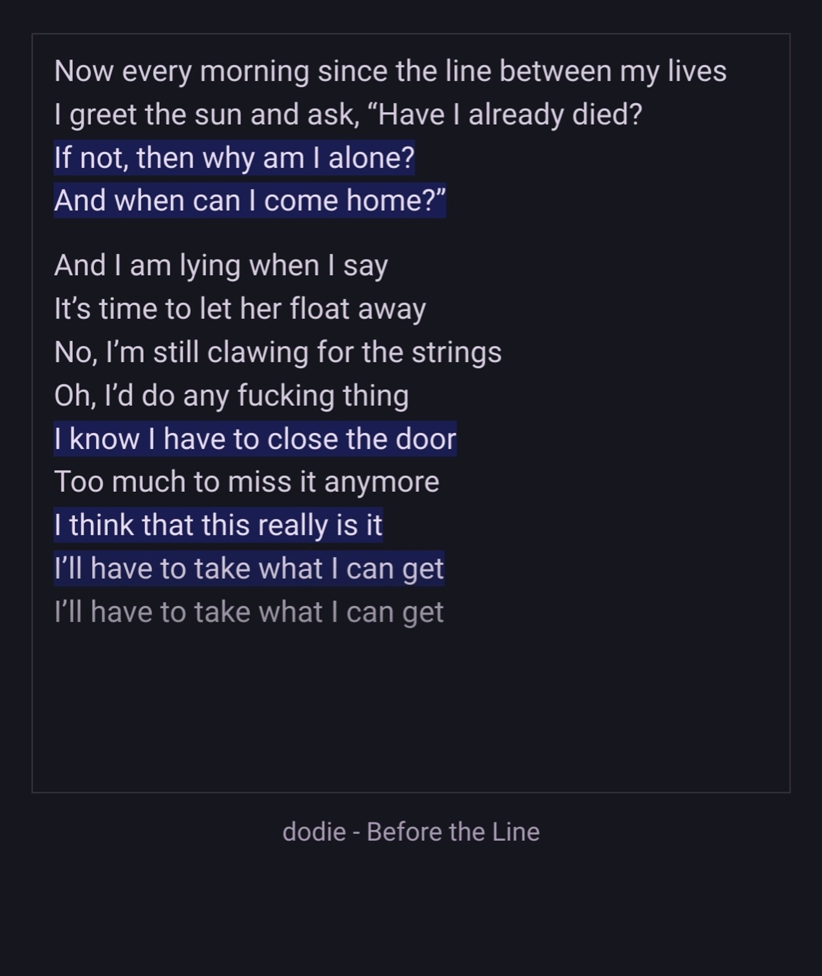 Now every morning since the line between my lives
I greet the sun and ask, “Have I already died?
If not, then why am I alone?
And when can I come home?”

And I am lying when I say
It’s time to let her float away
No, I’m still clawing for the strings
Oh, I’d do any fucking thing
I know I have to close the door
Too much to miss it anymore
I think that this really is it
I’ll have to take what I can get
I’ll have to take what I can get
dodie - Before the Line