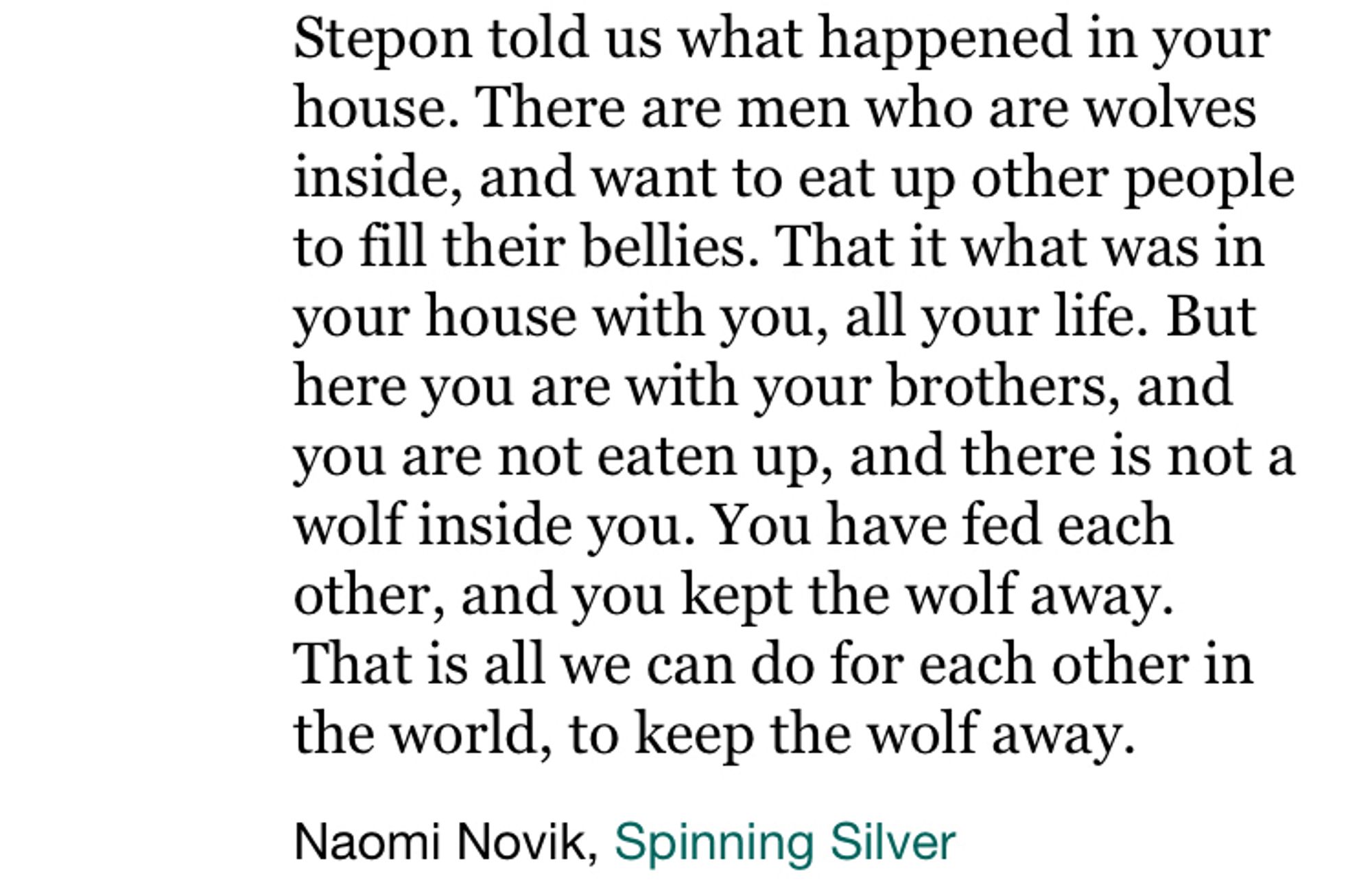 Screenshot of text reading: “Stepon told us what happened in your house. There are men who are wolves inside, and want to eat up other people to fill their bellies. That it what was in your house with you, all your life. But here you are with your brothers, and you are not eaten up, and there is not a wolf inside you. You have fed each other, and you kept the wolf away.
That is all we can do for each other in the world, to keep the wolf away.” - by naomi novik in spinning silver