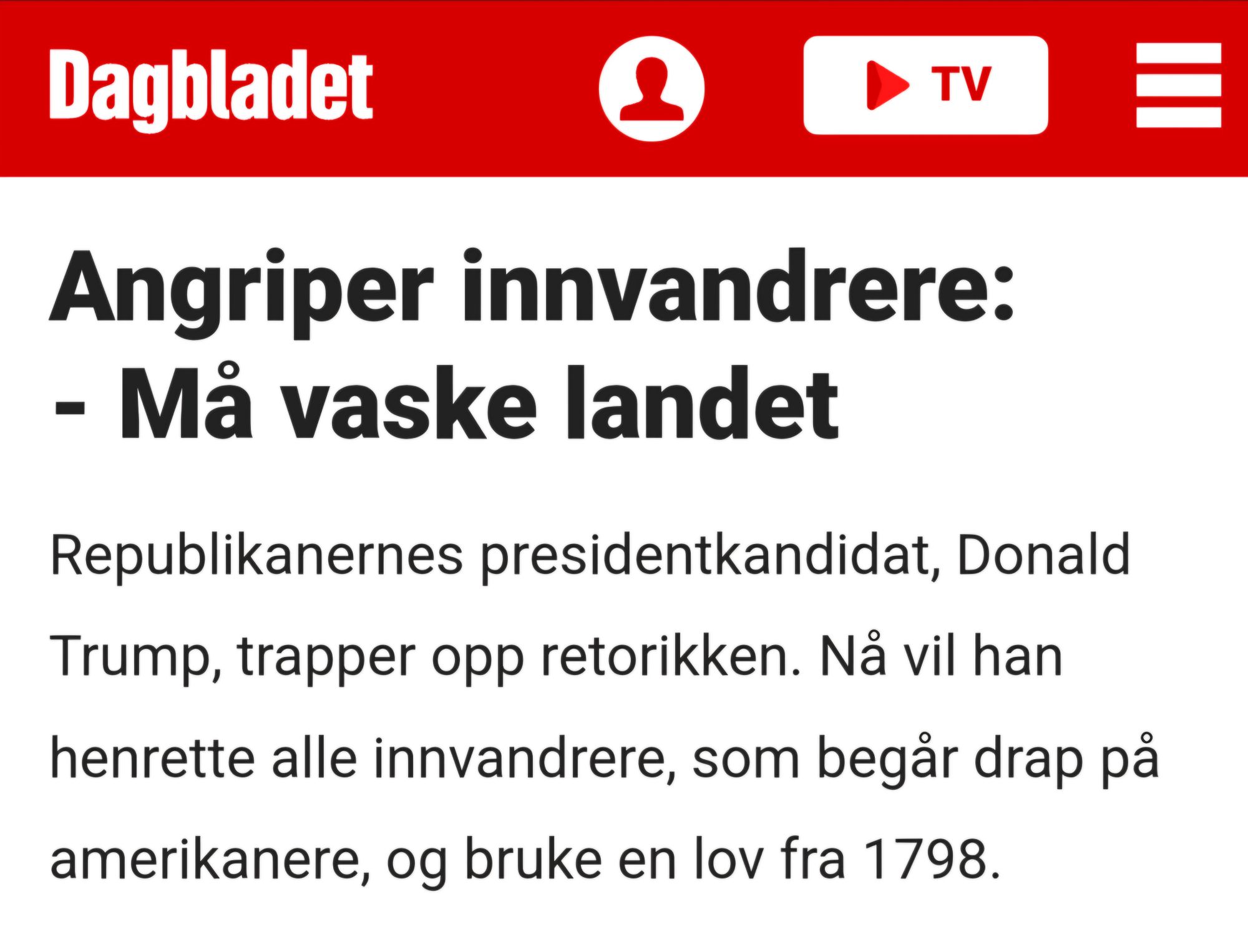 Dagbladet  
 
Angriper innvandrere:  - Må vaske landet  
Republikanernes presidentkandidat, Donald  Trump, trapper opp retorikken. Nå vil han  henrette alle innvandrere, som begår drap på amerikanere, og bruke en lov fra 1798.  
