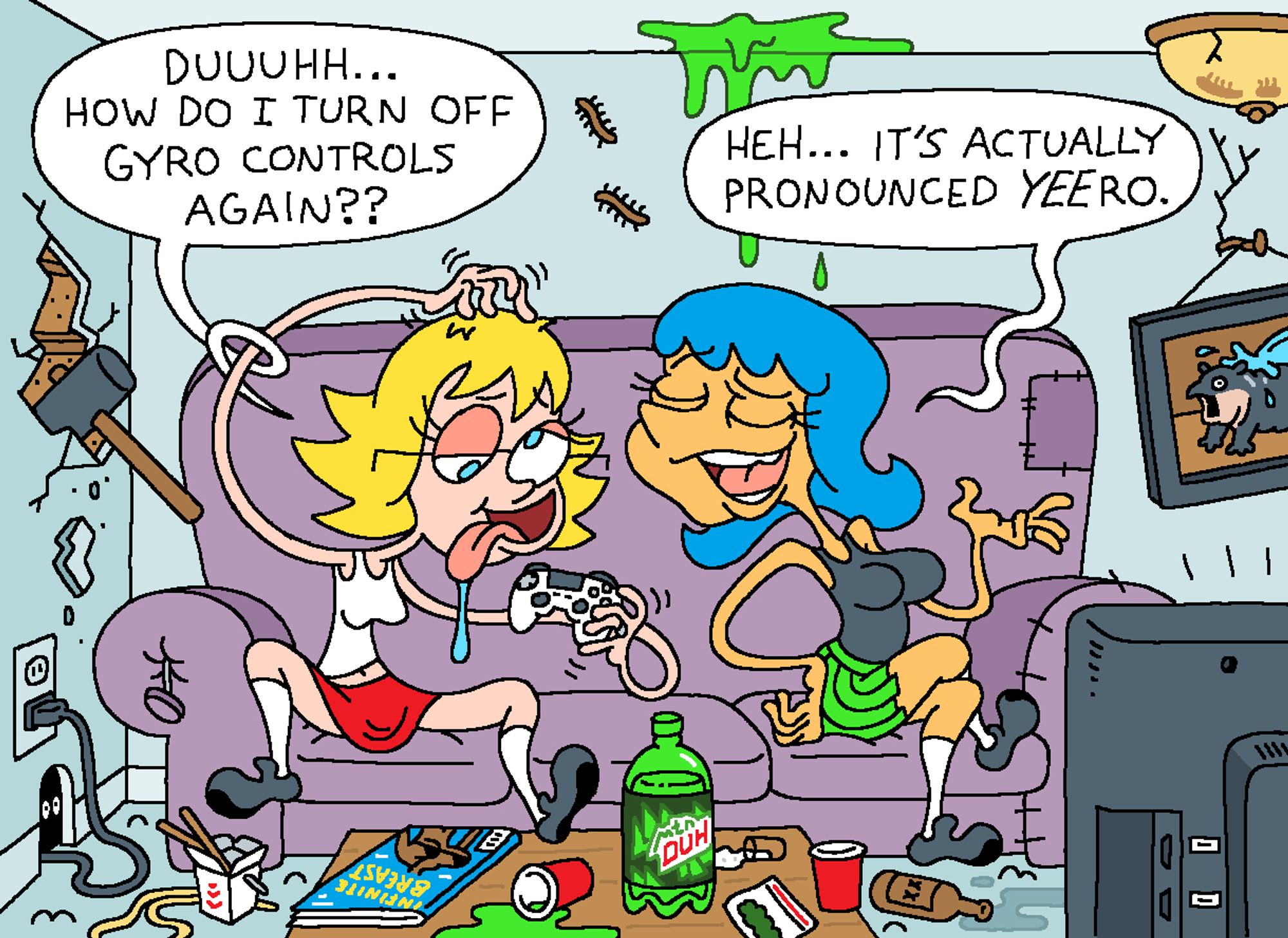 Brianne and Leslie are sitting on their couch. Brianne is holding a video game controller.

BRIANNE: Duuuhh... How do I turn off gyro controls again??

LESLIE (smug): Heh... It's actually pronounced YEEro.