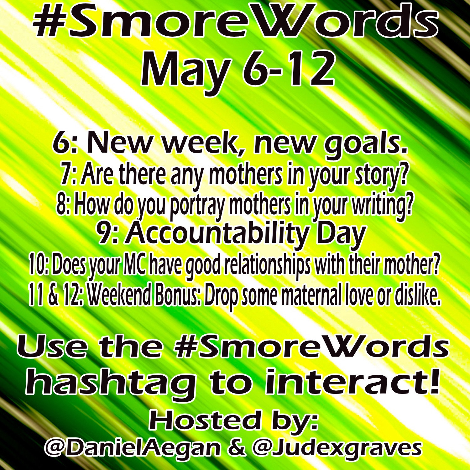 #Smore Words
May 6-12

6: New week, new goals.
7: Are there any mothers in your story?
8: How do you portray mothers in your writing?
9: Accountability Day
10: Does your MC have good relationships with their mother? 11 & 12: Weekend Bonus: Drop some maternal love or dislike.

Use the #SmoreWords hashtag to interact!
Hosted by:
@DanielAegan & @Judexgraves